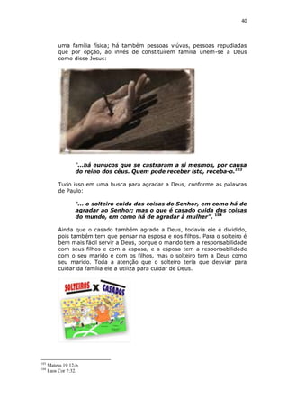 40

uma família física; há também pessoas viúvas, pessoas repudiadas
que por opção, ao invés de constituírem família unem-se a Deus
como disse Jesus:

“...há eunucos que se castraram a si mesmos, por causa
do reino dos céus. Quem pode receber isto, receba-o.103
Tudo isso em uma busca para agradar a Deus, conforme as palavras
de Paulo:
“... o solteiro cuida das coisas do Senhor, em como há de
agradar ao Senhor; mas o que é casado cuida das coisas
do mundo, em como há de agradar à mulher”. 104
Ainda que o casado também agrade a Deus, todavia ele é dividido,
pois também tem que pensar na esposa e nos filhos. Para o solteiro é
bem mais fácil servir a Deus, porque o marido tem a responsabilidade
com seus filhos e com a esposa, e a esposa tem a responsabilidade
com o seu marido e com os filhos, mas o solteiro tem a Deus como
seu marido. Toda a atenção que o solteiro teria que desviar para
cuidar da família ele a utiliza para cuidar de Deus.

103
104

Mateus 19:12-b.
I aos Cor 7:32.

 