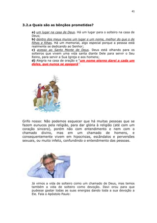 41

3.2.a Quais são as bênçãos prometidas?
a) um lugar na casa de Deus. Há um lugar para o solteiro na casa de
Deus;
b) dentro dos meus muros um lugar e um nome, melhor do que o de
filhos e filhas. Há um memorial, algo especial porque a pessoa está
realmente se dedicando ao Senhor;
c) acesso ao Santo Monte de Deus. Deus está olhando para os
solteiros que vivem uma vida santa diante Dele para servir o Seu
Reino, para servir a Sua Igreja e aos homens;
d) Alegria na casa de oração e “um nome eterno darei a cada um
deles, que nunca se apagará”.

Grifo nosso: Não podemos esquecer que há muitas pessoas que se
fazem eunucos pela religião, para dar glória à religião (até com um
coração sincero), porém não com entendimento e nem com o
chamado divino, mas em um chamado de homens, e
consequentemente vivem em hipocrisias, escândalos e perversões
sexuais, ou muito infeliz, confundindo o entendimento das pessoas.

Já vimos a vida de solteiro como um chamado de Deus, mas temos
também a vida de solteiro como devoção. Davi orou para que
pudesse gastar todas as suas energias dando toda a sua devoção a
Ele. Fala o Apóstolo Paulo:

 