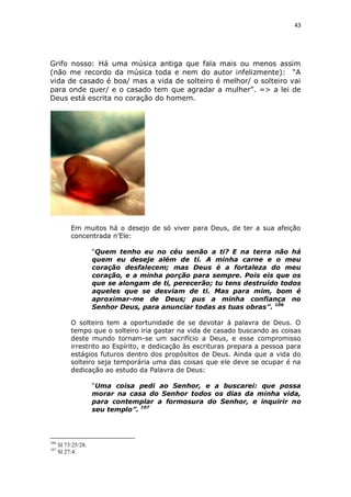 43

Grifo nosso: Há uma música antiga que fala mais ou menos assim
(não me recordo da música toda e nem do autor infelizmente): “A
vida de casado é boa/ mas a vida de solteiro é melhor/ o solteiro vai
para onde quer/ e o casado tem que agradar a mulher”. => a lei de
Deus está escrita no coração do homem.

Em muitos há o desejo de só viver para Deus, de ter a sua afeição
concentrada n’Ele:
“Quem tenho eu no céu senão a ti? E na terra não há
quem eu deseje além de ti. A minha carne e o meu
coração desfalecem; mas Deus é a fortaleza do meu
coração, e a minha porção para sempre. Pois eis que os
que se alongam de ti, perecerão; tu tens destruído todos
aqueles que se desviam de ti. Mas para mim, bom é
aproximar-me de Deus; pus a minha confiança no
Senhor Deus, para anunciar todas as tuas obras”. 106
O solteiro tem a oportunidade de se devotar à palavra de Deus. O
tempo que o solteiro iria gastar na vida de casado buscando as coisas
deste mundo tornam-se um sacrifício a Deus, e esse compromisso
irrestrito ao Espírito, e dedicação às escrituras prepara a pessoa para
estágios futuros dentro dos propósitos de Deus. Ainda que a vida do
solteiro seja temporária uma das coisas que ele deve se ocupar é na
dedicação ao estudo da Palavra de Deus:
“Uma coisa pedi ao Senhor, e a buscarei: que possa
morar na casa do Senhor todos os dias da minha vida,
para contemplar a formosura do Senhor, e inquirir no
seu templo”. 107

106
107

Sl 73:25/28.
Sl 27:4.

 
