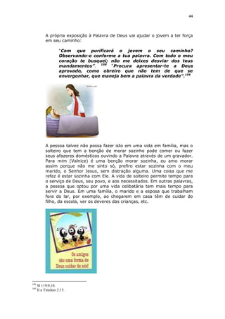 44

A própria exposição à Palavra de Deus vai ajudar o jovem a ter força
em seu caminho:
“Com que purificará o jovem o seu caminho?
Observando-o conforme a tua palavra. Com todo o meu
coração te busquei; não me deixes desviar dos teus
mandamentos”. 108 “Procura apresentar-te a Deus
aprovado, como obreiro que não tem de que se
envergonhar, que maneja bem a palavra da verdade”.109

A pessoa talvez não possa fazer isto em uma vida em família, mas o
solteiro que tem a benção de morar sozinho pode comer ou fazer
seus afazeres domésticos ouvindo a Palavra através de um gravador.
Para mim (Valnice) é uma benção morar sozinha, eu amo morar
assim porque não me sinto só, prefiro estar sozinha com o meu
marido, o Senhor Jesus, sem distração alguma. Uma coisa que me
refaz é estar sozinha com Ele. A vida de solteiro permite tempo para
o serviço de Deus, seu povo, e aos necessitados. Em outras palavras,
a pessoa que optou por uma vida celibatária tem mais tempo para
servir a Deus. Em uma família, o marido e a esposa que trabalham
fora do lar, por exemplo, ao chegarem em casa têm de cuidar do
filho, da escola, ver os deveres das crianças, etc.

108
109

Sl 119:9,10.
II a Timóteo 2:15.

 