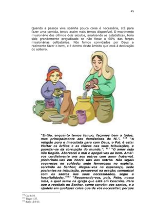 45

Quando a pessoa vive sozinha pouca coisa é necessária, até para
fazer uma comida, tendo assim mais tempo disponível. O movimento
missionário dos últimos dois séculos, analisando as estatísticas, teria
sido grandemente prejudicado se não fosse o 60% das forças
missionárias celibatárias. Nós fomos convidados por Deus a
realmente fazer o bem, e é dentro deste âmbito que está à dedicação
do solteiro.

“Então, enquanto temos tempo, façamos bem a todos,
mas principalmente aos domésticos da fé.”. 110 “A
religião pura e imaculada para com Deus, o Pai, é esta:
Visitar os órfãos e as viúvas nas suas tribulações, e
guardar-se da corrupção do mundo.”. 111 “O amor seja
não fingido. Aborrecei o mal e apegai-vos ao bem. Amaivos cordialmente uns aos outros com amor fraternal,
preferindo-vos em honra uns aos outros. Não sejais
vagarosos no cuidado; sede fervorosos no espírito,
servindo ao Senhor; Alegrai-vos na esperança, sede
pacientes na tribulação, perseverai na oração; comunicai
com os santos nas suas necessidades, segui a
hospitalidade;.”112 “Recomendo-vos, pois, Febe, nossa
irmã, a qual serve na igreja que está em Cencréia, Para
que a recebais no Senhor, como convém aos santos, e a
ajudeis em qualquer coisa que de vós necessitar; porque
110

Gal 6:10.
Tiago 1:27.
112
Rom 12:9/13.
111

 