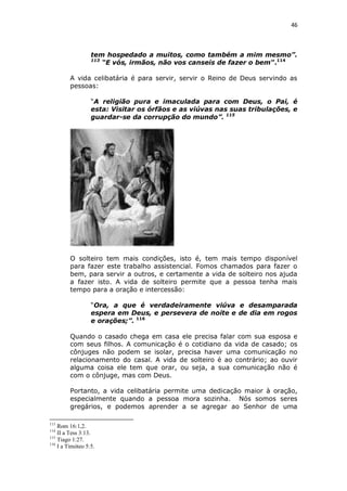 46

tem hospedado a muitos, como também a mim mesmo”.
113
“E vós, irmãos, não vos canseis de fazer o bem”.114
A vida celibatária é para servir, servir o Reino de Deus servindo as
pessoas:
“A religião pura e imaculada para com Deus, o Pai, é
esta: Visitar os órfãos e as viúvas nas suas tribulações, e
guardar-se da corrupção do mundo”. 115

O solteiro tem mais condições, isto é, tem mais tempo disponível
para fazer este trabalho assistencial. Fomos chamados para fazer o
bem, para servir a outros, e certamente a vida de solteiro nos ajuda
a fazer isto. A vida de solteiro permite que a pessoa tenha mais
tempo para a oração e intercessão:
“Ora, a que é verdadeiramente viúva e desamparada
espera em Deus, e persevera de noite e de dia em rogos
e orações;”. 116
Quando o casado chega em casa ele precisa falar com sua esposa e
com seus filhos. A comunicação é o cotidiano da vida de casado; os
cônjuges não podem se isolar, precisa haver uma comunicação no
relacionamento do casal. A vida de solteiro é ao contrário; ao ouvir
alguma coisa ele tem que orar, ou seja, a sua comunicação não é
com o cônjuge, mas com Deus.
Portanto, a vida celibatária permite uma dedicação maior à oração,
especialmente quando a pessoa mora sozinha. Nós somos seres
gregários, e podemos aprender a se agregar ao Senhor de uma
113

Rom 16:1,2.
II a Tess 3:13.
115
Tiago 1:27.
116
I a Timóteo 5:5.
114

 