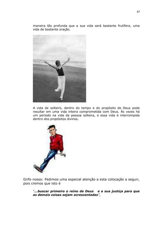 47

maneira tão profunda que a sua vida será bastante frutífera, uma
vida de bastante oração.

A vida de solteiro, dentro do tempo e do propósito de Deus pode
resultar em uma vida inteira comprometida com Deus. Às vezes há
um período na vida da pessoa solteira, e essa vida é interrompida
dentro dos propósitos divinos.

Grifo nosso: Pedimos uma especial atenção a esta colocação a seguir,
pois cremos que isto é
“...buscar primeiro o reino de Deus e a sua justiça para que
as demais coisas sejam acrescentadas”,

 
