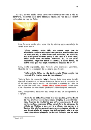 48

... ou seja, os bois estão sendo colocados na frente do carro e não ao
contrário. Veremos que com absoluta fidelidade “as coisas” foram
colocadas na vida de Rute.

Rute faz uma opção, viver uma vida de solteira, com o propósito de
servir a sua sogra:
“Disse, porém, Rute: Não me instes para que te
abandone, e deixe de seguir-te; porque aonde quer que
tu fores irei eu, e onde quer que pousares, ali pousarei
eu; o teu povo é o meu povo, o teu Deus é o meu Deus;
onde quer que morreres morrerei eu, e ali serei
sepultada. Faça-me assim o Senhor, e outro tanto, se
outra coisa que não seja a morte me separar de ti”. 117
Rute, nesta expressão, está fazendo uma dedicação voluntária.
Quando ela vai se despedir de sua sogra, esta lhe diz:
“Volta minha filha, eu não tenho mais filhos, então vai,
reconstrói o teu lar, casa-te com alguém”.
Todavia Rute lhe responde “Não”. Quando Rute toma esta decisão
ela está se decidindo por causa de Deus e da sua sogra; por causa da
fé de viver uma vida a serviço da sua sogra e a serviço ao Deus da
sua sogra e do povo dela. Depois disto, Deus proveu um lar para
Rute. Podemos ver neste caso que houve um tempo para o celibato.
Lídia, a negociante, devotou o seu tempo e o seu lar aos apóstolos e
a Igreja:
“E no dia de sábado saímos fora das portas, para a beira
do rio, onde se costumava fazer oração; e, assentandonos, falamos às mulheres que ali se ajuntaram. E uma
certa mulher, chamada Lídia, vendedora de púrpura, da
cidade de Tiatira, e que servia a Deus, nos ouvia, e o
Senhor lhe abriu o coração para que estivesse atenta ao
que Paulo dizia. E, depois que foi batizada, ela e a sua
casa, nos rogou, dizendo: Se haveis julgado que eu seja
117

Rute 1:16,17.

 