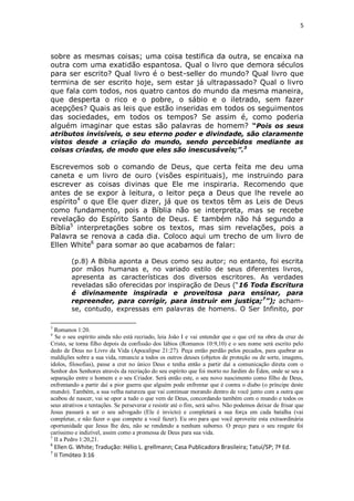 5

sobre as mesmas coisas; uma coisa testifica da outra, se encaixa na
outra com uma exatidão espantosa. Qual o livro que demora séculos
para ser escrito? Qual livro é o best-seller do mundo? Qual livro que
termina de ser escrito hoje, sem estar já ultrapassado? Qual o livro
que fala com todos, nos quatro cantos do mundo da mesma maneira,
que desperta o rico e o pobre, o sábio e o iletrado, sem fazer
acepções? Quais as leis que estão inseridas em todos os seguimentos
das sociedades, em todos os tempos? Se assim é, como poderia
alguém imaginar que estas são palavras de homem? “Pois os seus
atributos invisíveis, o seu eterno poder e divindade, são claramente
vistos desde a criação do mundo, sendo percebidos mediante as
coisas criadas, de modo que eles são inescusáveis;”.3

Escrevemos sob o comando de Deus, que certa feita me deu uma
caneta e um livro de ouro (visões espirituais), me instruindo para
escrever as coisas divinas que Ele me inspiraria. Recomendo que
antes de se expor à leitura, o leitor peça a Deus que lhe revele ao
espírito4 o que Ele quer dizer, já que os textos têm as Leis de Deus
como fundamento, pois a Bíblia não se interpreta, mas se recebe
revelação do Espírito Santo de Deus. E também não há segundo a
Bíblia5 interpretações sobre os textos, mas sim revelações, pois a
Palavra se renova a cada dia. Coloco aqui um trecho de um livro de
Ellen White6 para somar ao que acabamos de falar:
(p.8) A Bíblia aponta a Deus como seu autor; no entanto, foi escrita
por mãos humanas e, no variado estilo de seus diferentes livros,
apresenta as características dos diversos escritores. As verdades
reveladas são oferecidas por inspiração de Deus (“16 Toda Escritura
é divinamente inspirada e proveitosa para ensinar, para
repreender, para corrigir, para instruir em justiça;7”); achamse, contudo, expressas em palavras de homens. O Ser Infinito, por
3

Romanos 1:20.
Se o seu espírito ainda não está recriado, leia João I e vai entender que o que crê na obra da cruz de
Cristo, se torna filho depois da confissão dos lábios (Romanos 10:9,10) e o seu nome será escrito pelo
dedo de Deus no Livro da Vida (Apocalipse 21:27). Peça então perdão pelos pecados, para quebrar as
maldições sobre a sua vida, renuncie a todos os outros deuses (objetos de proteção ou de sorte, imagens,
ídolos, filosofias), passe a crer no único Deus e tenha então a partir daí a comunicação direta com o
Senhor dos Senhores através da recriação do seu espírito que foi morto no Jardim do Éden, onde se seu a
separação entre o homem e o seu Criador. Será então este, o seu novo nascimento como filho de Deus,
enfrentando a partir daí a pior guerra que alguém pode enfrentar que é contra o diabo (o príncipe deste
mundo). Também, a sua velha natureza que vai continuar morando dentro de você junto com a outra que
acabou de nascer, vai se opor a tudo o que vem de Deus, concordando também com o mundo e todos os
seus atrativos e tentações. Se perseverar e resistir até o fim, será salvo. Não podemos deixar de frisar que
Jesus passará a ser o seu advogado (Ele é invicto) e completará a sua força em cada batalha (vai
completar, e não fazer o que compete a você fazer). Eu oro para que você aproveite esta extraordinária
oportunidade que Jesus lhe deu, não se rendendo a nenhum suborno. O preço para o seu resgate foi
caríssimo e indizível, assim como a promessa de Deus para sua vida.
5
II a Pedro 1:20,21.
4

6
7

Ellen G. White; Tradução: Hélio L. grellmann; Casa Publicadora Brasileira; Tatuí/SP; 7ª Ed.
II Timóteo 3:16

 