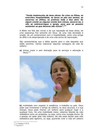 51

“Tendo testemunho de boas obras: Se criou os filhos, se
exercitou hospitalidade, se lavou os pés aos santos, se
socorreu os aflitos, se praticou toda a boa obra. Se
algum crente ou alguma crente tem viúvas, socorra-as, e
não se sobrecarregue a igreja, para que se possam
sustentar as que deveras são viúvas”.123
A Bíblia nos fala das viúvas e da sua reputação de boas obras, de
uma esperança fixa somente em Deus, de uma vida devotada à
oração, de um compromisso com a hospitalidade, como uma amiga
do aflito e do desamparado e de uma vida acima de reprovação.
São características que a bíblia aponta para a vida daqueles que
estão sozinhos. Vamos relacionar algumas vantagens da vida de
solteiro:
a) tempo maior e sem distração para os serviços e adoração a
Deus;124

b) mobilidade com respeito à residência, a trabalho ou país. Deus
pode usar livremente o tempo do solteiro, os seus recursos, e a sua
energia. Deus pode chamar um solteiro para qualquer lugar e a
qualquer hora. Há uma mobilidade maior, estamos falando da vida
celibatária como um propósito, ou seja, como uma vocação divina. Se
a pessoa vai optar pela vida solteira, ela não pode decidir pela vida
celibatária pelo egoísmo, ou seja, querendo viver a vida em solteiro
123
124

I a Timóteo 5:10,16.
I aos Cor 7.

 