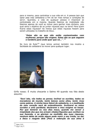 52

para si mesmo, para centralizar a sua vida em si. A pessoa tem que
optar pela vida celibatária a fim de ter mais tempo e condições de
servir. Queridos, a vida de qualquer pessoa é miserável se
centralizada em si mesma. Quando falamos de mobilidade não
falamos apenas de você se mover para ganhar mais dinheiro, pois
qual seria o objetivo de se juntar riquezas aqui na terra? Para quem
ficaria estas riquezas? Ao menos que estas riquezas fossem para
serem utilizadas no trabalho de Deus.
“Estes são os que não estão contaminados com
mulheres; porque são virgens. Estes são os que seguem
o Cordeiro para onde quer que vá...” .125
No livro de Rute126 (que lemos acima) também nos mostra a
facilidade do celibatário se mover para qualquer lugar.

Grifo nosso: É muito chocante o Salmo 49 quando nos fala deste
assunto:
“Ouvi isto, vós todos os povos; inclinai os ouvidos, todos os
moradores do mundo, tanto baixos como altos, tanto ricos
como pobres. A minha boca falará de sabedoria, e a meditação
do meu coração será de entendimento. Inclinarei os meus
ouvidos a uma parábola; declararei o meu enigma na harpa.
Por que temerei eu nos dias maus, quando me cercar a
iniqüidade dos que me armam ciladas?Aqueles que confiam na
sua fazenda, e se gloriam na multidão das suas riquezas,
nenhum deles de modo algum pode remir a seu irmão, ou dar
a Deus o resgate dele (Pois a redenção da sua alma é
125
126

Apoc 14:4.
Cap 1:16,17.

 