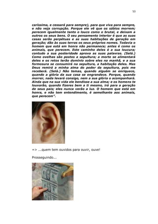 53

caríssima, e cessará para sempre), para que viva para sempre,
e não veja corrupção. Porque ele vê que os sábios morrem;
perecem igualmente tanto o louco como o brutal, e deixam a
outros os seus bens. O seu pensamento interior é que as suas
casas serão perpétuas e as suas habitações de geração em
geração; dão às suas terras os seus próprios nomes. Todavia o
homem que está em honra não permanece; antes é como os
animais, que perecem. Este caminho deles é a sua loucura;
contudo a sua posteridade aprova as suas palavras. (Selá.)
Como ovelhas são postos a sepultura; a morte se alimentará
deles e os retos terão domínio sobre eles na manhã, e a sua
formosura se consumirá na sepultura, a habitação deles. Mas
Deus remirá a minha alma do poder da sepultura, pois me
receberá. (Selá.) Não temas, quando alguém se enriquece,
quando a glória da sua casa se engrandece. Porque, quando
morrer, nada levará consigo, nem a sua glória o acompanhará.
Ainda que na sua vida ele bendisse a sua alma; e os homens te
louvarão, quando fizeres bem a ti mesmo, irá para a geração
de seus pais; eles nunca verão a luz. O homem que está em
honra, e não tem entendimento, é semelhante aos animais,
que perecem”.

=> ...quem tem ouvidos para ouvir, ouve!
Prosseguindo...

 