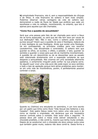 54

b) simplicidade financeira, isto é, sem a responsabilidade de cônjuge
e de filhos. A vida financeira do solteiro é bem mais simples.
Podemos observar várias vantagens da vida de solteiro que
demonstram a razão de Paulo ter falado que preferia que cada um
escolhesse a vida no celibato, reconhecendo, no entanto, que isto é
apenas para aqueles que são chamados.
*Como fica a questão da sexualidade?
Será que uma pessoa pelo fato de ser chamada para servir a Deus
ela se torna assexuada, ou será que ela não tem sexo por causa da
sua dedicação? Não. Não é isso. Como o solteiro pode manter a
pureza sexual? Dizem que a questão do sexo é fisiológica, todavia ela
é mais teológica do que fisiológica. Ainda que exista uma fisiologia,
há em contrapartida, os princípios cristãos para nos socorrer
(autodomínio, vida disciplinada e controlada). O solteiro tem que
guardar os olhos, os ouvidos, o olfato, o paladar, o tato; guardar os
sentidos e guardar o corpo para que ele se mantenha incontaminado.
A questão de um descontrole ou de se descambar para ao pecado
está relacionado diretamente com a exposição constante ao que
desperta a sensualidade. Nós vivemos em uma sociedade altamente
apelativa, e certamente ninguém pode confiar na sua própria carne.
Se alguém quer viver uma vida pura não pode expor os seus sentidos
a todo o tipo de apelação porque terá sérios problemas para manterse em uma vida de incontinência, porém, é perfeitamente possível
controlar o corpo.

Quando eu (Valnice) era estudante no seminário, li um livro escrito
por um padre que tinha como título “Vida Sexual dos Solteiros e dos
Casados”. Este padre falava neste livro sobre uma vida pura e de
como se manter a virgindade; ele declarava que era necessário
exercer controle sobre a vontade. Este autor dizia o seguinte: “A
pessoa deve pôr sobre a mesa onde estiver estudando o seu
chocolate predileto, e não comê-lo, mesmo que tenha muita vontade.
Depois de se acostumar com o chocolate ela deve colocar outra coisa
que também goste muito, todavia não deve comê-la. Desta forma a

 