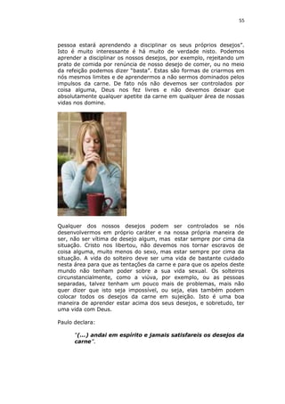55

pessoa estará aprendendo a disciplinar os seus próprios desejos”.
Isto é muito interessante é há muito de verdade nisto. Podemos
aprender a disciplinar os nossos desejos, por exemplo, rejeitando um
prato de comida por renúncia de nosso desejo de comer, ou no meio
da refeição podemos dizer “basta”. Estas são formas de criarmos em
nós mesmos limites e de aprendermos a não sermos dominados pelos
impulsos da carne. De fato nós não devemos ser controlados por
coisa alguma, Deus nos fez livres e não devemos deixar que
absolutamente qualquer apetite da carne em qualquer área de nossas
vidas nos domine.

Qualquer dos nossos desejos podem ser controlados se nós
desenvolvermos em próprio caráter e na nossa própria maneira de
ser, não ser vítima de desejo algum, mas estar sempre por cima da
situação. Cristo nos libertou, não devemos nos tornar escravos de
coisa alguma, muito menos do sexo, mas estar sempre por cima da
situação. A vida do solteiro deve ser uma vida de bastante cuidado
nesta área para que as tentações da carne e para que os apelos deste
mundo não tenham poder sobre a sua vida sexual. Os solteiros
circunstancialmente, como a viúva, por exemplo, ou as pessoas
separadas, talvez tenham um pouco mais de problemas, mais não
quer dizer que isto seja impossível, ou seja, elas também podem
colocar todos os desejos da carne em sujeição. Isto é uma boa
maneira de aprender estar acima dos seus desejos, e sobretudo, ter
uma vida com Deus.
Paulo declara:
“(...) andai em espírito e jamais satisfareis os desejos da
carne”.

 