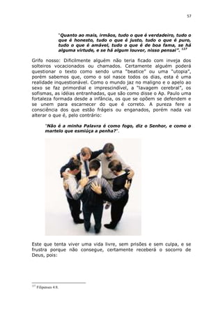 57

“Quanto ao mais, irmãos, tudo o que é verdadeiro, tudo o
que é honesto, tudo o que é justo, tudo o que é puro,
tudo o que é amável, tudo o que é de boa fama, se há
alguma virtude, e se há algum louvor, nisso pensai”. 127

Grifo nosso: Dificilmente alguém não teria ficado com inveja dos
solteiros vocacionados ou chamados. Certamente alguém poderá
questionar o texto como sendo uma “beatice” ou uma “utopia”,
porém sabemos que, como o sol nasce todos os dias, esta é uma
realidade inquestionável. Como o mundo jaz no maligno e o apelo ao
sexo se faz primordial e imprescindível, a “lavagem cerebral”, os
sofismas, as idéias entranhadas, que são como disse o Ap. Paulo uma
fortaleza formada desde a infância, os que se opõem se defendem e
se unem para escarnecer do que é correto. A pureza fere a
consciência dos que estão frágeis ou enganados, porém nada vai
alterar o que é, pelo contrário:
“Não é a minha Palavra é como fogo, diz o Senhor, e como o
martelo que esmiúça a penha?”.

Este que tenta viver uma vida livre, sem prisões e sem culpa, e se
frustra porque não consegue, certamente receberá o socorro de
Deus, pois:

127

Filipenses 4:8.

 