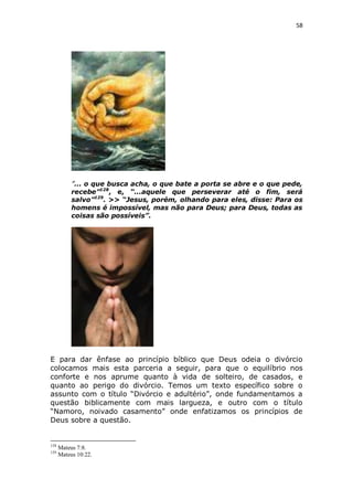 58

”... o que busca acha, o que bate a porta se abre e o que pede,
recebe”128, e, “...aquele que perseverar até o fim, será
salvo”129. >> “Jesus, porém, olhando para eles, disse: Para os
homens é impossível, mas não para Deus; para Deus, todas as
coisas são possíveis”.

E para dar ênfase ao princípio bíblico que Deus odeia o divórcio
colocamos mais esta parceria a seguir, para que o equilíbrio nos
conforte e nos aprume quanto à vida de solteiro, de casados, e
quanto ao perigo do divórcio. Temos um texto específico sobre o
assunto com o título “Divórcio e adultério”, onde fundamentamos a
questão biblicamente com mais largueza, e outro com o título
“Namoro, noivado casamento” onde enfatizamos os princípios de
Deus sobre a questão.

128
129

Mateus 7:8.
Mateus 10:22.

 