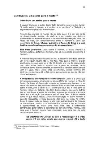 59

3.3 Divórcio, um atalho para a morte130
O Divórcio, um atalho para a morte
J. Alvacir Campos, o autor deste DVD, também escreveu dois livros:
“A união entre o homem e a mulher à luz de Deus” e “Religião, a
segunda maior praga da humanidade”.
Metade das crianças no mundo não se sabe quem é o pai, por conta
da desagregação familiar, do divórcio e da religião que distorce
sobremaneira a Palavra de Deus. Cristianismo não é religião, mas um
modo de vida, um relacionamento entre o homem e Deus por
intermédio de Jesus. “Buscai primeiro o Reino de Deus e a sua
justiça e as demais coisas vos serão acrescentadas”.131
Sua frase preferida: Deus forma o homem, a escola informa o
homem, satanás deforma o homem, mas só Jesus cristo transforma o
homem.
A maioria das pessoas não gosta de ler, e passam o ano todo sem ler
um livro sequer. Quem não lê, mal fala, mau ouve e mal vê. O pior
analfabeto é o que sabe ler e não lê. Existe um véu de obscuridade
que paira sobre todo o planeta que impede as pessoas, tanto
intelectual como espiritualmente, de conhecer a verdade absoluta que
vem de Deus. Hoje, entre cinco casamentos, quatro termina em
divórcio, e o que casa já o faz com o pensamento de que se não ser
certo, vai separar.
A importância do verdadeiro conhecimento: Jesus é o único que
tem duas naturezas, a humana e a divina (Filho do Homem e Filho de
Deus). Se fosse só Deus não poderia ser tocado pelo homem, e se
Jesus não tivesse nascido como homem não poderia ter autoridade
sobre a terra, pois o Salmo 115:16 fala que Deus deu a terra para os
homens reinarem. Satanás não tem direito algum, mas como ladrão
que é, mentiroso e autor da mentira, engana os homens e arranca
deles até a adoração que deveria ser só para Deus. A Bíblia revela
como foi que Jesus nasceu. Antes da crucificação foi 100% homem e
quando ressuscitou e ficou quarenta dias aqui na terra, foi 100%
Deus. A ressurreição de Jesus, o fato mais extraordinária da história
da humanidade, mudou o curso da história humana e deu ao homem
a oportunidade de iniciar uma nova vida. Isto é fartamente
comprovado pela história e está longe de ser uma lenda. Morreu, não
para que o homem nunca mais morresse, mas para que ele não
morresse para sempre.
“25 Declarou-lhe Jesus: Eu sou a ressurreição e a vida;
quem crê em mim, ainda que morra, viverá; 26 e todo

130
131

J. Alvacir Campos. Resumo do DVD (BV Filmes – DVD Vídeo)
Mateus 3:16.

 