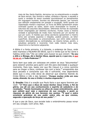 6

meio de Seu Santo Espírito, derramou luz no entendimento e coração
de Seus servos. Deu sonhos e visões, símbolos e figuras; e aqueles a
quem a verdade foi assim revelada concretizaram os pensamentos
em linguagem humana. Escritos em diferentes épocas, por homens
que diferiam amplamente em posição e ocupação, tanto quanto em
capacitação mental e espiritual, os livros da Bíblia apresentam amplo
contraste quanto ao estilo, assim como diversidade no tocante à
natureza dos assuntos desvendados. Diferentes formas de expressão
foram empregadas por distintos escritores; muitas vezes a mesma
verdade é apresentada de modo mais marcante por um escritor do
que por outro. À medida que várias escritores apresentam o mesmo
tema sob variados aspectos e relações, poderá parecer, ao leitor
superficial, descuidado ou preconceituoso, que entre estes autores
existem discrepâncias ou contradições; ao mesmo tempo, porém, o
estudioso pensante e reverente. Com visão interior mais clara,
discernirá aí a harmonia subjacente.

A Bíblia é a fonte primeira, é a bússola, o endereço de Deus, onde
está impressa a PALAVRA DE DEUS, que é o Verbo que se fez carne e
habitou entre nós.8 Ele vai voltar para buscar os que creram: “Eu sou
o Alfa e o Ômega, diz o Senhor Deus, aquele que é, e que era, e que
9
há de vir, o Todo-Poderoso”.

Seria bom que cada um colocasse em ordem os seus “documentos”
para estarem prontos para partir com Ele para eternidade a qualquer
momento. Para isso, basta crer que Ele (Jesus) é o único caminho
para se chegar a Deus, confessar isto com a boca,10 arrependido dos
seus pecados e consciente que não é suficiente, mas dependente
deste que o criou (não deixe de observar que estamos falando do
Cristo Bíblico e não o das Igrejas): “Porque muitos virão em meu
nome, dizendo: Eu sou o Cristo; a muitos enganarão”.11

2. Oração: Esta é a oração que Paulo fazia e que agora faremos por
você: “17 Para que o Deus de nosso Senhor Jesus Cristo, o Pai da

glória, vos dê em seu conhecimento o espírito de sabedoria e de
revelação; 18tendo iluminados os olhos do vosso entendimento, para
que saibais qual seja a esperança da sua vocação, e quais as
riquezas da glória da sua herança nos santos; 19E qual a sobre
excelente grandeza do seu poder sobre nós, os que cremos,
segundo a operação da força do seu poder”. 12

E que a paz de Deus, que excede todo o entendimento possa reinar
em seu coração. Com amor, Neli.
8

João 1.
Apocalipse 1:8.
10
Romanos 10:8/13.
11
Mateus 24:5.
12
Efésios 1:17/19.
9

 