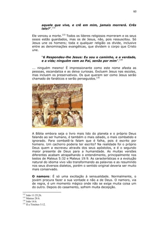 60

aquele que vive, e crê em mim, jamais morrerá. Crês
isto?”.132
Ele venceu a morte.133 Todos os líderes religiosos morreram e os seus
ossos estão guardados, mas os de Jesus, não, pois ressuscitou. Só
Jesus une os homens; toda e qualquer religião os divide, inclusive
entre as denominações evangélicas, que dividem o corpo que Cristo
une.
“6 Respondeu-lhe Jesus: Eu sou o caminho, e a verdade,
e a vida; ninguém vem ao Pai, senão por mim”.134
... ninguém mesmo! É impressionante como este nome afasta as
pessoas, escandaliza e as deixa curiosas. Excluem Jesus nas escolas,
mas incluem os preservativos. Os que querem ser como Jesus serão
chamado de fanáticos e serão perseguidos.135

A Bíblia embora seja o livro mais lido do planeta e o próprio Deus
falando ao ser humano, é também o mais odiado, o mais combatido e
ignorado. Para combatê-la falam que é falha, pois é escrito por
homens. Um cachorro poderia ter escrito? Na realidade foi o próprio
Deus quem a escreveu através dos seus apóstolos, e é o segundo
maior presente de Deus para a humanidade. As muitas versões
diferentes acabam atrapalhando o entendimento, principalmente nos
testos de Mateus 5:32 e Mateus 19:9. As características e a evolução
natural do idioma vivo vão transformando as palavras e as resumindo
nos seus diversos dialetos, porém o sentido original deveria ser muito
mais conservado.
O namoro: É só uma excitação à sensualidade. Normalmente, o
jovem procura fazer a sua vontade e não a de Deus. O namoro, via
de regra, é um momento mágico onde não se exige muita coisa um
do outro. Depois do casamento, sofrem muita decepção.
132

João 11:25,26.
Mateus 28:6.
134
João 14:6.
135
II a Timóteo 3:12.
133

 