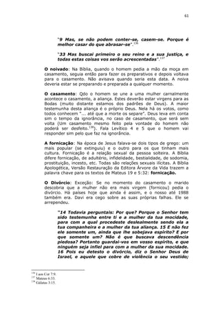61

“9 Mas, se não podem conter-se, casem-se. Porque é
melhor casar do que abrasar-se”.136
“33 Mas buscai primeiro o seu reino e a sua justiça, e
todas estas coisas vos serão acrescentadas”.137
O noivado: Na Bíblia, quando o homem pedia a mão da moça em
casamento, seguia então para fazer os preparativos e depois voltava
para o casamento. Não avisava quando seria esta data. A noiva
deveria estar se preparando e preparada a qualquer momento.
O casamento: Qdo o homem se une a uma mulher carnalmente
acontece o casamento, a aliança. Estes deverão estar virgens para as
Bodas (muito distante estamos dos padrões de Deus). A maior
testemunha desta aliança é o próprio Deus. Nela há os votos, como
todos conhecem “... até que a morte os separe”. Deus leva em conta
sim o tempo da ignorância, no caso de casamento, que será sem
volta (Um casamento mesmo feito pela vontade do homem não
poderá ser desfeito.138). Fala Levítico 4 e 5 que o homem vai
responder sim pelo que faz na ignorância.
A fornicação: Na época de Jesus falava-se dois tipos de grego: um
mais popular (se extinguiu) e o outro para os que tinham mais
cultura. Fornicação é a relação sexual da pessoa solteira. A Bíblia
difere fornicação, de adultério, infidelidade, bestialidade, de sodomia,
prostituição, incesto, etc. Todas são relações sexuais ilícitas. A Bíblia
Apologética, Versão Restauração da Editora Árvore da Vida trazem a
palavra chave para os textos de Mateus 19 e 5:32: fornicação.
O Divórcio: Exceção: Se no momento do casamento o marido
descobria que a mulher não era mais virgem (fornicou) pedia o
divórcio. Há países hoje que ainda é assim, e o nosso até 1988
também era. Davi era cego sobre as suas próprias falhas. Ele se
arrependeu.
“14 Todavia perguntais: Por que? Porque o Senhor tem
sido testemunha entre ti e a mulher da tua mocidade,
para com a qual procedeste deslealmente sendo ela a
tua companheira e a mulher da tua aliança. 15 E não fez
ele somente um, ainda que lhe sobejava espírito? E por
que somente um? Não é que buscava descendência
piedosa? Portanto guardai-vos em vosso espírito, e que
ninguém seja infiel para com a mulher da sua mocidade.
16 Pois eu detesto o divórcio, diz o Senhor Deus de
Israel, e aquele que cobre de violência o seu vestido;

136

I aos Cor 7:9.
Mateus 6:33.
138
Gálatas 3:15.
137

 