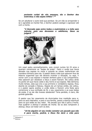 62

portanto cuidai de vós mesmos, diz o Senhor dos
exércitos; e não sejais infiéis”.139
Se um adulterar o outro terá que perdoar. Se um não se arrepender e
se o agredido se manter fiel, o Senhor poderá castigar o agressor até
com a morte.
“4 Honrado seja entre todos o matrimônio e o leito sem
mácula; pois aos devassos e adúlteros, Deus os
julgará”.140

Um casal pediu aconselhamento, pois viviam juntos há 25 anos e
queriam comemorar as “bodas de prata”. Falou o varão que havia
deixado sua esposa no norte e quando as coisas melhoraram ele
mandava dinheiro para ela. O pastor disse a eles que estavam fora da
Palavra sugerindo que ele deveria inverter a situação, ou seja, ir
morar com a sua esposa e mandar dinheiro para a sua companheira.
Eles optaram por obedecer a Deus e assim fizeram. Ele voltou atrás
no ponto em que havia caído e deu honra à sua esposa. Não demorou
muito tempo, esta que era a sua primeira e verdadeira esposa, ficou
doente do coração e faleceu. Depois de um tempo então, ele voltou,
e o pastor agora aceitou a união deles e fizeram uma festa para
comemorar a sua confissão de fé, o seu casamento e as suas bodas
de prata. E se ele não tivesse obedecido? Teria perdido, é claro, tão
grande galardão.
O pastor que faz casamento de divorciados traz maldição para si,
para os seus liderados, e para a sua família, passa a doença espiritual
para os que estão ao seu redor. Há pecado que não é para a morte,
mas quebrar a aliança é pecado de morte. Se os dois romperem a
aliança, Deus vai tratar com os dois.
“16 Se alguém vir seu irmão cometer um pecado que não
é para morte, pedirá, e Deus lhe dará a vida para
139
140

Malaquias 2.
Hebreus

 