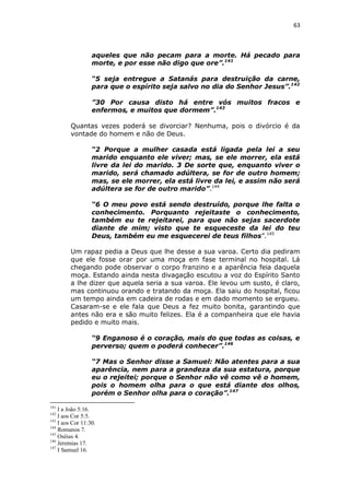 63

aqueles que não pecam para a morte. Há pecado para
morte, e por esse não digo que ore”.141
“5 seja entregue a Satanás para destruição da carne,
para que o espírito seja salvo no dia do Senhor Jesus”.142
”30 Por causa disto há entre vós muitos fracos e
enfermos, e muitos que dormem”.143
Quantas vezes poderá se divorciar? Nenhuma, pois o divórcio é da
vontade do homem e não de Deus.
“2 Porque a mulher casada está ligada pela lei a seu
marido enquanto ele viver; mas, se ele morrer, ela está
livre da lei do marido. 3 De sorte que, enquanto viver o
marido, será chamado adúltera, se for de outro homem;
mas, se ele morrer, ela está livre da lei, e assim não será
adúltera se for de outro marido”.144
“6 O meu povo está sendo destruído, porque lhe falta o
conhecimento. Porquanto rejeitaste o conhecimento,
também eu te rejeitarei, para que não sejas sacerdote
diante de mim; visto que te esqueceste da lei do teu
Deus, também eu me esquecerei de teus filhos”.145
Um rapaz pedia a Deus que lhe desse a sua varoa. Certo dia pediram
que ele fosse orar por uma moça em fase terminal no hospital. Lá
chegando pode observar o corpo franzino e a aparência feia daquela
moça. Estando ainda nesta divagação escutou a voz do Espírito Santo
a lhe dizer que aquela seria a sua varoa. Ele levou um susto, é claro,
mas continuou orando e tratando da moça. Ela saiu do hospital, ficou
um tempo ainda em cadeira de rodas e em dado momento se ergueu.
Casaram-se e ele fala que Deus a fez muito bonita, garantindo que
antes não era e são muito felizes. Ela é a companheira que ele havia
pedido e muito mais.
“9 Enganoso é o coração, mais do que todas as coisas, e
perverso; quem o poderá conhecer”.146
“7 Mas o Senhor disse a Samuel: Não atentes para a sua
aparência, nem para a grandeza da sua estatura, porque
eu o rejeitei; porque o Senhor não vê como vê o homem,
pois o homem olha para o que está diante dos olhos,
porém o Senhor olha para o coração”.147
141

I a João 5:16.
I aos Cor 5:5.
143
I aos Cor 11:30.
144
Romanos 7.
145
Oséias 4.
146
Jeremias 17.
147
I Samuel 16.
142

 