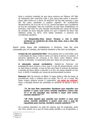 64

Qual o contexto imediato do que Jesus ensinou em Mateus 19? Não
se interpreta sem examinar tudo o que Jesus fala sobre o assunto.
Jesus está contra ou a favor do divórcio? Se Ele não aprovou o que
Ele fez para consertar a prática vigente? Se analisarmos
Deuteronômio 24 à luz de 22:13:15, vamos perceber que o problema
ali era de virgindade. Isto era contrário ao que Deus estabeleceu no
princípio, mas esta foi uma solução encontrada por causa da dureza
de coração do povo daquela época em que o Espírito de Deus não
habitava ainda na terra. Fora deste contexto, o divórcio era
considerado adultério.
“11 Respondeu-lhes Jesus: Porque a vós é dado
conhecer os mistérios do reino dos céus, mas a eles não
lhes é dado”.148

Assim como Jesus não estabeleceu o divórcio, mas fez uma
concessão por um tempo, da mesma maneira o fez com os templos.
A base de um casamento feliz: Uma pessoa sem a comunhão, sem
a orientação de Jesus Cristo é como um barco à deriva no oceano. A
extrema sabedoria do universo é ter Jesus como Mestre, como
Senhor e Salvador. O casamento feliz tem Jesus em primeiro lugar.
A educação sexual verdadeira: Gastam-se fortunas em
propaganda para ensinar o erro, que é o uso de preservativos, como
se isso fosse a solução. O que se tem que fazer é ensinar às pessoas
a opinião de Deus sobre o assunto e aí sim, as coisas estarão no seu
eixo. A AIDS é maldição por causa da promiscuidade humana.
Resumo: Não há namoro na Bíblia. O rapaz pedia a mão da moça, ia
providenciar tudo e voltava para se casar. No VT, se a moça não
fosse virgem poderia anular o casamento, na noite de núpcias.
Hoje, a situação deverá ser analisada no contexto da época e caso a
caso.
“11 Ao que lhes respondeu: Qualquer que repudiar sua
mulher e casar com outra comete adultério contra ela;
12 e se ela repudiar seu marido e casar com outro,
comete adultério”.149
“18 Todo aquele que repudia sua mulher e casa com
outra, comete adultério; e quem casa com a que foi
repudiada pelo marido, também comete adultério”.150
Se a pessoa descobre na noite de núpcias que foi enganado, pode
sair fora, porém se o que foi fraco pediu perdão e se arrependeu, o
148

Mateus 13.
Marcos 10.
150
Lucas 16.
149

 
