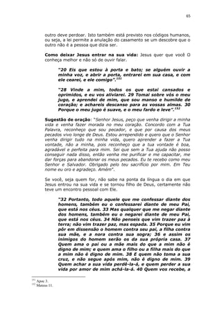 65

outro deve perdoar. Isto também está previsto nos códigos humanos,
ou seja, a lei permite a anulação do casamento se um descobre que o
outro não é a pessoa que dizia ser.
Como deixar Jesus entrar na sua vida: Jesus quer que você O
conheça melhor e não só de ouvir falar.
“20 Eis que estou à porta e bato; se alguém ouvir a
minha voz, e abrir a porta, entrarei em sua casa, e com
ele cearei, e ele comigo”.151
“28 Vinde a mim, todos os que estai cansados e
oprimidos, e eu vos aliviarei. 29 Tomai sobre vós o meu
jugo, e aprendei de mim, que sou manso e humilde de
coração; e achareis descanso para as vossas almas. 30
Porque o meu jugo é suave, e o meu fardo e leve”.152
Sugestão de oração: “Senhor Jesus, peço que venha dirigir a minha
vida e venha fazer morada no meu coração. Concordo com a Tua
Palavra, reconheço que sou pecador, e que por causa dos meus
pecados vivo longe de Deus. Estou arrependido e quero que o Senhor
venha dirigir tudo na minha vida, quero aprender a fazer a Tua
vontade, não a minha, pois reconheço que a tua vontade é boa,
agradável e perfeita para mim. Sei que sem a Tua ajuda não posso
conseguir nada disso, então venha me purificar e me capacitar, me
dar forças para abandonar os meus pecados. Eu te recebo como meu
Senhor e Salvador. Obrigado pelo teu sacrifício por mim. Em Teu
nome eu oro e agradeço. Amém”.
Se você, seja quem for, não sabe na ponta da língua o dia em que
Jesus entrou na sua vida e se tornou filho de Deus, certamente não
teve um encontro pessoal com Ele.
“32 Portanto, todo aquele que me confessar diante dos
homens, também eu o confessarei diante de meu Pai,
que está nos céus. 33 Mas qualquer que me negar diante
dos homens, também eu o negarei diante de meu Pai,
que está nos céus. 34 Não penseis que vim trazer paz à
terra; não vim trazer paz, mas espada. 35 Porque eu vim
pôr em dissensão o homem contra seu pai, a filha contra
sua mãe, e a nora contra sua sogra; 36 e assim os
inimigos do homem serão os da sua própria casa. 37
Quem ama o pai ou a mãe mais do que a mim não é
digno de mim; e quem ama o filho ou a filha mais do que
a mim não é digno de mim. 38 E quem não toma a sua
cruz, e não segue após mim, não é digno de mim. 39
Quem achar a sua vida perdê-la-á, e quem perder a sua
vida por amor de mim achá-la-á. 40 Quem vos recebe, a
151
152

Apoc 3.
Mateus 11.

 