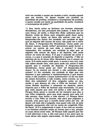66

mim me recebe; e quem me recebe a mim, recebe aquele
que me enviou. 41 Quem recebe um profeta na
qualidade de profeta, receberá a recompensa de profeta;
e quem recebe um justo na qualidade de justo, receberá
a recompensa de justo”.153
“1 Ora, havia entre os fariseus um homem chamado
Nicodemos, um dos principais dos judeus. 2 Este foi ter
com Jesus, de noite, e disse-lhe: Rabi, sabemos que és
Mestre, vindo de Deus; pois ninguém pode fazer estes
sinais que tu fazes, se Deus não estiver com ele. 3
Respondeu-lhe Jesus: Em verdade, em verdade te digo
que se alguém não nascer de novo, não pode ver o reino
de Deus. 4 Perguntou-lhe Nicodemos: Como pode um
homem nascer, sendo velho? porventura pode tornar a
entrar no ventre de sua mãe, e nascer? 5 Jesus
respondeu: Em verdade, em verdade te digo que se
alguém não nascer da água e do Espírito, não pode
entrar no reino de Deus. 6 O que é nascido da carne é
carne, e o que é nascido do Espírito é espírito. 7 Não te
admires de eu te haver dito: Necessário vos é nascer de
novo. 8 O vento sopra onde quer, e ouves a sua voz; mas
não sabes donde vem, nem para onde vai; assim é todo
aquele que é nascido do Espírito. 9 Perguntou-lhe
Nicodemos: Como pode ser isto? 10 Respondeu-lhe
Jesus: Tu és mestre em Israel, e não entendes estas
coisas? 11 Em verdade, em verdade te digo que nós
dizemos o que sabemos e testemunhamos o que temos
visto; e não aceitais o nosso testemunho! 12 Se vos falei
de coisas terrestres, e não credes, como crereis, se vos
falar das celestiais? 13 Ora, ninguém subiu ao céu,
senão o que desceu do céu, o Filho do homem. 14 E
como Moisés levantou a serpente no deserto, assim
importa que o Filho do homem seja levantado; 15 para
que todo aquele que nele crê tenha a vida eterna. 16
Porque Deus amou o mundo de tal maneira que deu o
seu Filho unigênito, para que todo aquele que nele crê
não pereça, mas tenha a vida eterna. 17 Porque Deus
enviou o seu Filho ao mundo, não para que julgasse o
mundo, mas para que o mundo fosse salvo por ele. 18
Quem crê nele não é julgado; mas quem não crê, já está
julgado; porquanto não crê no nome do unigênito Filho
de Deus. 19 E o julgamento é este: A luz veio ao mundo,
e os homens amaram antes as trevas que a luz, porque
as suas obras eram más. 20 Porque todo aquele que faz
o mal aborrece a luz, e não vem para a luz, para que as
suas obras não sejam reprovadas. 21 Mas quem pratica

153

Mateus 10.

 