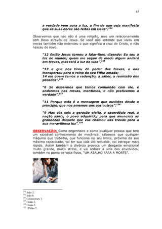 67

a verdade vem para a luz, a fim de que seja manifesto
que as suas obras são feitas em Deus”.154
Observemos que isso não é uma religião, mas um relacionamento
com Deus através de Jesus. Se você não entende que viveu em
trevas também não entendeu o que significa a cruz de Cristo, e não
nasceu de novo.
“12 Então Jesus tornou a falar-lhes, dizendo: Eu sou a
luz do mundo; quem me segue de modo algum andará
em trevas, mas terá a luz da vida”.155
“13 e que nos tirou do poder das trevas, e nos
transportou para o reino do seu Filho amado;
14 em quem temos a redenção, a saber, a remissão dos
pecados”.156
“6 Se dissermos que temos comunhão com ele, e
andarmos nas trevas, mentimos, e não praticamos a
verdade”.157
“11 Porque esta é a mensagem que ouvistes desde o
princípio, que nos amemos uns aos outros”.158
“9 Mas vós sois a geração eleita, o sacerdócio real, a
nação santa, o povo adquirido, para que anuncieis as
grandezas daquele que vos chamou das trevas para a
sua maravilhosa luz”.159
OBSERVAÇÃO: Como engenheiro e como qualquer pessoa que tem
um razoável conhecimento de mecânica, sabemos que qualquer
máquina que trabalha, que funciona no seu limite, próxima da sua
máxima capacidade, vai ter sua vida útil reduzida, vai estragar mais
rápido. Assim também o divórcio provoca um desgaste emocional
muito grande, muito stress, e vai reduzir a vida dos envolvidos,
também no ponto de vista físico, “UM ATALHO PARA A MORTE”.

154

João 3.
João 8.
156
Colossenses 1.
157
I João 1.
158
I João 2.
159
I Pedro 2.
155

 