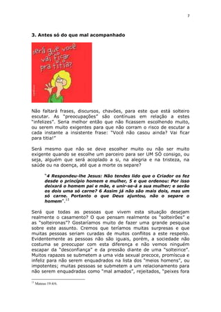 7

3. Antes só do que mal acompanhado

Não faltará frases, discursos, chavões, para este que está solteiro
escutar. As “preocupações” são contínuas em relação a estes
“infelizes”. Seria melhor então que não ficassem escolhendo muito,
ou serem muito exigentes para que não corram o risco de escutar a
cada instante a insistente frase: “Você não casou ainda? Vai ficar
para titia!”
Será mesmo que não se deve escolher muito ou não ser muito
exigente quando se escolhe um parceiro para ser UM SÓ consigo, ou
seja, alguém que será acoplado a si, na alegria e na tristeza, na
saúde ou na doença, até que a morte os separe?
“4 Respondeu-lhe Jesus: Não tendes lido que o Criador os fez
desde o princípio homem e mulher, 5 e que ordenou: Por isso
deixará o homem pai e mãe, e unir-se-á a sua mulher; e serão
os dois uma só carne? 6 Assim já não são mais dois, mas um
só carne. Portanto o que Deus ajuntou, não o separe o
homem”.13

Será que todas as pessoas que vivem esta situação desejam
realmente o casamento? O que pensam realmente os “solteirões” e
as “solteironas”? Gostaríamos muito de fazer uma grande pesquisa
sobre este assunto. Cremos que teríamos muitas surpresas e que
muitas pessoas seriam curadas de muitos conflitos a este respeito.
Evidentemente as pessoas não são iguais, porém, a sociedade não
costuma se preocupar com esta diferença e não vemos ninguém
escapar da “desconfiança” e da pressão diante de uma “solteirice”.
Muitos rapazes se submetem a uma vida sexual precoce, promíscua e
infeliz para não serem enquadrados na lista dos “meios homens”, ou
impotentes; muitas pessoas se submetem a um relacionamento para
não serem enquadradas como “mal amados”, rejeitados, “peixes fora
13

Mateus 19:4/6.

 