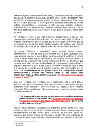 70

extrema agonia não escolheu dar a ela, já que o Estado não cumpre o
seu papel, o sustento para que, os dois, mãe e filho, pudessem ficar
juntos. Terá sido pelo mesmo motivo anterior: não querer ficar “para
titia”? É bem possível. É claro que não estamos excluindo as várias
outras possibilidades, incluindo o fato dessas pessoas estarem
imbuídas de bons sentimentos, havendo vários casos em que o amor
dos pais adotivos, suplanta, e muito, a dos pais biológicos, como bem
se sabe.
Na verdade, o fato é que não estamos acostumados a pensar nas
pessoas que tiveram filhos e foram mortos por eles, seja na alma ou
mesmo literalmente. Então, ai dos que não os quer ter ou dos que se
arrependeram de tê-los tido! Serão olhados de soslaio, da mesma
forma que são olhadas as pessoas que são felizes com a solteirice.
No texto “Divórcio e adultério” entre muitas outras coisas,
comentamos o fato de que o casamento não é para qualquer um,
mas só para aqueles a quem Deus ensinou a honrá-lo (Deus ensina a
todos e entre estes alguns aprendem), por muitos motivos, sendo os
principais: 1. O casamento é uma instituição divina; 2. Os filhos que
nascem dele têm direitos inalienáveis. O casamento é indissolúvel e
sagrado, segundo o Seu autor, que é também o Autor da Vida e esta
é a razão do espanto dos discípulos quando são informados de tal
fato: “10 Disseram-lhe os discípulos: Se tal é a condição do homem
relativamente à mulher, não convém casar. 11 Ele, porém, lhes
disse: Nem todos podem aceitar esta palavra, mas somente aqueles
a quem é dado”.161

Ora, em verdade, em verdade, se o casamento não é para todos,
seria o caso de entendermos que dentre estes podem estar os que
preferem ficar solteiros? Sim ou não? Ou pessoas que, mesmo
querendo filhos escolheram não assumir este compromisso por causa
do Reino de Deus?
“12 Porque há eunucos que nasceram assim; e há eunucos que
pelos homens foram feitos tais; e outros há que a si mesmos
se fizeram eunucos por causa do reino dos céus. Quem pode
aceitar isso, aceite-o”.162

Poderá haver também pessoas que preferem tomar conta dos seus
sobrinhos ao invés de tê-los? Poderá também haver pessoas que se
arrependeram de ter filhos, pois sofreram muito com eles? Ou
pessoas que amam muito as crianças e cuidam de uma multidão de
crianças abandonadas sem ter tido uma só do seu ventre? E também
161
162

Mateus 19.
Mateus 19.

 