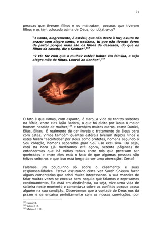 71

pessoas que tiveram filhos e os maltratam, pessoas que tiveram
filhos e os tem colocado acima de Deus, ou idolatra-os?
“1 Canta, alegremente, ó estéril, que não deste à luz; exulta de
prazer com alegre canto, e exclama, tu que não tiveste dores
de parto; porque mais são os filhos da desolada, do que os
filhos da casada, diz o Senhor”.163
“9 Ele faz com que a mulher estéril habite em família, e seja
164
alegre mãe de filhos. Louvai ao Senhor” .

O fato é que vimos, com espanto, é claro, a vida de tantos solteiros
na Bíblia, entre eles João Batista, o que foi eleito por Deus o maior
homem nascido de mulher,165 e também muitos outros, como Daniel,
Elias, Eliseu. É realmente de dar inveja o tratamento de Deus para
com estes. Vimos também quantas estéreis tiveram depois filhos e
estes foram “escolhidos” por Deus como profetas, homens segundo o
Seu coração, homens separados para Seu uso exclusivo. Ou seja,
está na hora (já meditamos até agora, setenta páginas) de
entendermos que há vários tabus entre nós que precisam ser
quebrados e entre eles está o fato de que algumas pessoas são
felizes solteiras e que isso está longe de ser uma aberração. Certo?
Falamos um pouquinho só sobre o casamento e suas
responsabilidades. Estava escutando certa vez Sarah Sheeva fazer
alguns comentários que achei muito interessante. A sua maneira de
falar muitas vezes se encaixa bem naquilo que falamos e reprisamos
continuamente. Ela está em abstinência, ou seja, vive uma vida de
solteira neste momento e comentava sobre os conflitos porque passa
alguém na sua condição. Observemos que a vontade de Deus nos dá
prazer e se encaixa perfeitamente com as nossas convicções, por
163

Isaías 54.
Salmo 113.
165
Mateus 11:11.
164

 