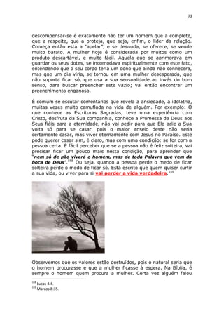 73

descompensar-se é exatamente não ter um homem que a complete,
que a respeite, que a proteja, que seja, enfim, o líder da relação.
Começa então esta a “apelar”, e se desnuda, se oferece, se vende
muito barato. A mulher hoje é considerada por muitos como um
produto descartável, e muito fácil. Aquela que se aprimorava em
guardar os seus dotes, se incomodava espiritualmente com este fato,
entendendo que o seu corpo teria um dono que ainda não conhecera,
mas que um dia viria, se tornou em uma mulher desesperada, que
não suporta ficar só, que usa a sua sensualidade ao invés do bom
senso, para buscar preencher este vazio; vai então encontrar um
preenchimento enganoso.
É comum se escutar comentários que revela a ansiedade, a idolatria,
muitas vezes muito camuflada na vida de alguém. Por exemplo: O
que conhece as Escrituras Sagradas, teve uma experiência com
Cristo, desfruta da Sua companhia, conhece a Promessa de Deus aos
Seus fiéis para a eternidade, não vai pedir para que Ele adie a Sua
volta só para se casar, pois o maior anseio deste não seria
certamente casar, mas viver eternamente com Jesus no Paraíso. Este
pode querer casar sim, é claro, mas com uma condição: se for com a
pessoa certa. É fácil perceber que se a pessoa não é feliz solteira, vai
precisar ficar um pouco mais nesta condição, para aprender que
“nem só de pão viverá o homem, mas de toda Palavra que vem da
168
boca de Deus”.
Ou seja, quando a pessoa perde o medo de ficar
solteira perde o medo de ficar só. Está escrito que quem quiser curtir
a sua vida, ou viver para si vai perder a vida verdadeira.169

Observemos que os valores estão destruídos, pois o natural seria que
o homem procurasse e que a mulher ficasse à espera. Na Bíblia, é
sempre o homem quem procura a mulher. Certa vez alguém falou
168
169

Lucas 4:4.
Marcos 8:35.

 