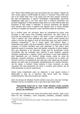 74

que “Deus tinha falado para que ela orasse por um rapaz”. Depois de
orar muito, pediu a confirmação de Deus, e “escutou” Deus falar que
sim e foi então falar com o tal rapaz que ela nem sequer conhecia.
Ele não correspondeu. E agora? Ansiedade, religiosidade, doutrinas
diabólicas nada tem a ver com isso? Isso é comum acontecer nos
arraiais religiosos? E esta pessoa culpa Deus ou a ela mesma pelo seu
fracasso? É fácil saber a resposta. É comum acontecer de alguém
ficar tempos sem conta a esperar por alguém sem a menor direção
de Deus a respeito do assunto e sem nenhuma base de coerência.
Se a mulher quer um príncipe, deve se comportar-se como uma
princesa e não como uma mendiga emocional. Ou não? Deus se
incumbe do impossível e cabe a nós fazer o que é possível que é
“tirar a pedra” por mais pesada que seja, assim como aquela que
cobria o túmulo de Lázaro e que foi removida para que Jesus então o
pudesse ressuscitar.170 Se a nossa parte não estiver feita, o
impossível que cabe a Ele fica impedido. Esta é a parceria que Ele faz
conosco. A mulher também tem que aprender a “dar linha” para
observar quem é a pessoa, para não passar vergonha e sofrer depois,
tem que aprender a se valorizar. Essas que se comportam como
mundanas vão ser tratadas sem carinho e sem respeito, quando
almejam justamente o oposto. Outro pormenor é que esta idolatria,
esta obsessão por um homem chega muitas vezes às raias do
absurdo, quando acontece a ignorância, a burrice de se olhar um
homem na tela e se apaixonar por este que nem sabe que ela existe.
Apesar de tudo isso se enquadrar perfeitamente em muitos homens,
via de regra, o homem neste quesito é mais racional, ou seja,
enquanto ele está pensando em levar a mulher para jantar, ela já
está pensando no dia do casamento.
Outra coisa importante para se observar e que quase nunca é
observado é que se o parceiro não serve para ser amigo,
evidentemente, não servirá para ser marido.
Davi era amigo de Jônatas mesmo sendo o seu pai o seu pior inimigo.
Jônatas morreu na batalha e eis o que Davi fala nesta hora:
“Angustiado estou por ti, meu irmão Jônatas; muito querido
me eras! Maravilhoso me era o teu [amor], ultrapassando o
[amor] de mulheres”.171

Um rapaz era noivo de uma moça há muitos anos, porém, tudo o que
fazia no seu cotidiano, como esportes, desafios, projetos estava
170

João 11. Temos um texto escrito com o título: “Tirai a pedra”, onde meditamos sobre este
assunto.
171
II Samuel 1:26.

 