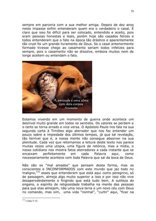 75

sempre em parceria com a sua melhor amiga. Depois de dez anos
neste impasse enfim entenderam quem era o verdadeiro o casal. É
claro que isso foi difícil para ser colocado, entendido e aceito, pois
eram pessoas honestas e leais, porém hoje são casados felizes e
todos entenderam que o fato na época tão drástico e aparentemente
tão cruel foi um grande livramento de Deus. Se o casal anteriormente
formado tivesse chego ao casamento seriam todos infelizes para
sempre, pois o casamento não se dissolve, embora muitos nem de
longe aceitem ou entendam o fato.

Estamos vivendo em um momento de guerra onde acontece um
desnível muito grande em todos os sentidos. Os valores se perdem e
o certo se torna errado e vice versa. O Apóstolo Paulo nos fala na sua
segunda carta à Timóteo algo aterrador que nos faz entender um
pouco sobre a impiedade dos últimos tempos, já que tal revelação,
tão terrível que é, a nossa mente não consegue absorver na sua
plenitude. Cada vez que retornamos a leitura deste texto nos parece
muitas vezes uma utopia, uma figura de retórica, mas a mídia, o
nosso cotidiano nos mostra fatos aterradores a cada instante que se
encaixam
perfeitamente
em
cada
Palavra
aqui,
como
necessariamente acontece com toda Palavra que sai da boca de Deus.
Não são os “mal amados” que pensam desta forma, mas os
conscientes e INCONFORMADOS com este mundo que jaz todo no
maligno,172 esses que entenderam que está aqui como peregrino, só
de passagem, almeja algo muito superior a isso e por isso não vive
desapercebidamente e fingindo que está tudo bem. A sutileza do
engano, o espírito de religiosidade trabalha na mente das pessoas
para que elas almejem, não uma nova terra e um novo céu com Deus
no comando, mas sim, uma vida “normal”, “curtir” aqui, “ficar na
172

I João 5:19.

 