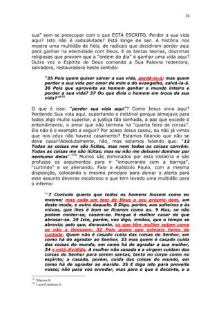 76

sua” sem se preocupar com o que ESTÁ ESCRITO. Perder a sua vida
aqui? Isto não é radicalidade? Está longe de ser. A história nos
mostra uma multidão de fiéis, de radicais que decidiram perder aqui
para ganhar na eternidade com Deus. E as tantas teorias, doutrinas
religiosas que provam que a “ordem do dia” é ganhar uma vida aqui?
Outra vez o Espírito de Deus comanda a Sua Palavra redentora,
salvadora, restauradora neste sentido:
“35 Pois quem quiser salvar a sua vida, perdê-la-á; mas quem
perder a sua vida por amor de mim e do evangelho, salvá-la-á.
36 Pois que aproveita ao homem ganhar o mundo inteiro e
perder a sua vida? 37 Ou que diria o homem em troca da sua
vida?”173

O que é isso: “perder sua vida aqui”? Como Jesus vivia aqui?
Perdendo Sua vida aqui, suportando o indizível porque almejava para
todos algo muito superior, a justiça tão sonhada, a paz que excede o
entendimento, o amor que não termina na “quarta feira de cinzas”.
Ele não é o exemplo a seguir? Por acaso Jesus casou, ou não já vimos
que nos céus não haverá casamento? Estamos falando que não se
deve casar?Absolutamente, não, mas estamos falando que: “ 12
Todas as coisas me são lícitas, mas nem todas as coisas convêm.
Todas as coisas me são lícitas; mas eu não me deixarei dominar por
174
nenhuma delas”.
Muitos são dominados por esta idolatria e são

profusos os argumentos para ir “empurrando com a barriga”,
“curtindo” e se alienando. Fala o Apóstolo Paulo, com a mesma
disposição, colocando o mesmo princípio para deixar o alerta para
este assunto deveras escabroso e que tem levado uma multidão para
o inferno:
““7 Contudo queria que todos os homens fossem como eu
mesmo; mas cada um tem de Deus o seu próprio dom, um
deste modo, e outro daquele. 8 Digo, porém, aos solteiros e às
viúvas, que lhes é bom se ficarem como eu. 9 Mas, se não
podem conter-se, casem-se. Porque é melhor casar do que
abrasar-se. 29 Isto, porém, vos digo, irmãos, que o tempo se
abrevia; pelo que, doravante, os que têm mulher sejam como
se não a tivessem; 32 Pois quero que estejais livres de
cuidado. Quem não é casado cuida das coisas do Senhor, em
como há de agradar ao Senhor, 33 mas quem é casado cuida
das coisas do mundo, em como há de agradar a sua mulher,
34 e está dividido. A mulher não casada e a virgem cuidam das
coisas do Senhor para serem santas, tanto no corpo como no
espírito; a casada, porém, cuida das coisas do mundo, em
como há de agradar ao marido. 35 E digo isto para proveito
vosso; não para vos enredar, mas para o que é decente, e a
173
174

Marcos 8.
I aos Coríntios 6.

 