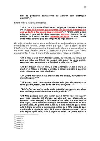 77

fim de poderdes
alguma”.175

dedicar-vos

ao

Senhor

sem

distração

E fala mais a Palavra de DEUS:
“30 E, se a tua mão direita te faz tropeçar, corta-a e lança-a
de ti; pois te é melhor que se perca um dos teus membros do
que vá todo o teu corpo para o inferno”.176 “8 Se, pois, a tua
mão ou o teu pé te fizer tropeçar, corta-o, lança-o de ti;
melhor te é entrar na vida aleijado, ou coxo, do que, tendo
duas mãos ou dois pés, ser lançado no fogo eterno.”177

Ou seja, é melhor cortar um membro e ficar aleijado do que passar a
eternidade no inferno. Cortar como e o que? Tudo e todos os que
interferem de alguma maneira, impedem de alguma maneira alguém
de viver este padrão que é o passaporte para viver com Deus
eternamente. E isso, é claro, inclui namorados, noivos e maridos.
“29 E todo o que tiver deixado casas, ou irmãos, ou irmãs, ou
pai, ou mãe, ou filhos, ou terras, por amor do meu nome,
receberá cem vezes tanto, e herdará a vida eterna”.178
“26 Se alguém vier a mim, e não aborrecer a pai e mãe, a
mulher e filhos, a irmãos e irmãs, e ainda também à própria
vida, não pode ser meu discípulo.
“27 Quem não leva a sua cruz e não me segue, não pode ser
meu discípulo”.179
“33 Assim, pois, todo aquele dentre vós que não renuncia a
tudo quanto possui, não pode ser meu discípulo”.180
“24 Porfiai por entrar pela porta estreita; porque eu vos digo
que muitos procurarão entrar, e não poderão”.181
“34 Não penseis que vim trazer paz à terra; não vim trazer
paz, mas espada. 35 Porque eu vim pôr em dissensão o
homem contra seu pai, a filha contra sua mãe, e a nora contra
sua sogra; 36 e assim os inimigos do homem serão os da sua
própria casa. 37 Quem ama o pai ou a mãe mais do que a mim
não é digno de mim; e quem ama o filho ou a filha mais do que
a mim não é digno de mim. 38 E quem não toma a sua cruz, e
não segue após mim, não é digno de mim. 39 Quem achar a
175

I aos Cor 7.
Mateus 5.
177
Mateus 18.
178
Mateus 19.
179
Lucas 14.
180
Lucas 14.
181
Lucas 13.
176

 