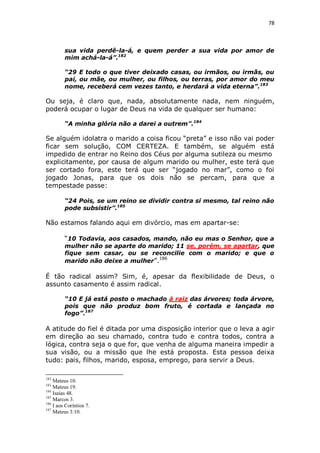 78

sua vida perdê-la-á, e quem perder a sua vida por amor de
mim achá-la-á”.182
“29 E todo o que tiver deixado casas, ou irmãos, ou irmãs, ou
pai, ou mãe, ou mulher, ou filhos, ou terras, por amor do meu
nome, receberá cem vezes tanto, e herdará a vida eterna”.183

Ou seja, é claro que, nada, absolutamente nada, nem ninguém,
poderá ocupar o lugar de Deus na vida de qualquer ser humano:
“A minha glória não a darei a outrem”.184

Se alguém idolatra o marido a coisa ficou “preta” e isso não vai poder
ficar sem solução, COM CERTEZA. E também, se alguém está
impedido de entrar no Reino dos Céus por alguma sutileza ou mesmo
explicitamente, por causa de algum marido ou mulher, este terá que
ser cortado fora, este terá que ser “jogado no mar”, como o foi
jogado Jonas, para que os dois não se percam, para que a
tempestade passe:
“24 Pois, se um reino se dividir contra si mesmo, tal reino não
pode subsistir”.185

Não estamos falando aqui em divórcio, mas em apartar-se:
“10 Todavia, aos casados, mando, não eu mas o Senhor, que a
mulher não se aparte do marido; 11 se, porém, se apartar, que
fique sem casar, ou se reconcilie com o marido; e que o
186
marido não deixe a mulher”.

É tão radical assim? Sim, é, apesar da flexibilidade de Deus, o
assunto casamento é assim radical.
“10 E já está posto o machado á raiz das árvores; toda árvore,
pois que não produz bom fruto, é cortada e lançada no
fogo”.187

A atitude do fiel é ditada por uma disposição interior que o leva a agir
em direção ao seu chamado, contra tudo e contra todos, contra a
lógica, contra seja o que for, que venha de alguma maneira impedir a
sua visão, ou a missão que lhe está proposta. Esta pessoa deixa
tudo: pais, filhos, marido, esposa, emprego, para servir a Deus.
182

Mateus 10.
Mateus 19.
184
Isaías 48.
185
Marcos 3.
186
I aos Coríntios 7.
187
Mateus 3:10.
183

 