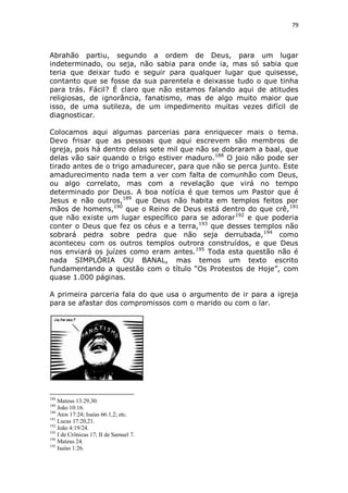 79

Abrahão partiu, segundo a ordem de Deus, para um lugar
indeterminado, ou seja, não sabia para onde ia, mas só sabia que
teria que deixar tudo e seguir para qualquer lugar que quisesse,
contanto que se fosse da sua parentela e deixasse tudo o que tinha
para trás. Fácil? É claro que não estamos falando aqui de atitudes
religiosas, de ignorância, fanatismo, mas de algo muito maior que
isso, de uma sutileza, de um impedimento muitas vezes difícil de
diagnosticar.
Colocamos aqui algumas parcerias para enriquecer mais o tema.
Devo frisar que as pessoas que aqui escrevem são membros de
igreja, pois há dentro delas sete mil que não se dobraram a baal, que
delas vão sair quando o trigo estiver maduro.188 O joio não pode ser
tirado antes de o trigo amadurecer, para que não se perca junto. Este
amadurecimento nada tem a ver com falta de comunhão com Deus,
ou algo correlato, mas com a revelação que virá no tempo
determinado por Deus. A boa notícia é que temos um Pastor que é
Jesus e não outros,189 que Deus não habita em templos feitos por
mãos de homens,190 que o Reino de Deus está dentro do que crê, 191
que não existe um lugar específico para se adorar 192 e que poderia
conter o Deus que fez os céus e a terra,193 que desses templos não
sobrará pedra sobre pedra que não seja derrubada, 194 como
aconteceu com os outros templos outrora construídos, e que Deus
nos enviará os juízes como eram antes.195 Toda esta questão não é
nada SIMPLÓRIA OU BANAL, mas temos um texto escrito
fundamentando a questão com o título “Os Protestos de Hoje”, com
quase 1.000 páginas.
A primeira parceria fala do que usa o argumento de ir para a igreja
para se afastar dos compromissos com o marido ou com o lar.

188

Mateus 13:29,30.
João 10:16.
190
Atos 17:24; Isaías 66:1,2; etc.
191
Lucas 17:20,21.
192
João 4:19/24.
193
I de Crônicas 17; II de Samuel 7.
194
Mateus 24.
195
Isaías 1:26.
189

 