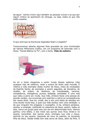 8

da água”. Vamos incluir aqui também as pessoas viúvas e as que por
algum motivo se apartaram do cônjuge, ou seja, todos os que não
estão casados.

O que será que as Escrituras Sagradas falam a respeito?
Transcrevemos adiante algumas fitas gravadas de uma ministração
de Valnice Milhomens Coelho, em um programa de televisão com o
título: “Escola Bíblica na TV”, com o tema: Vida de solteiro.

Ao ler o texto chegamos a sentir inveja desses solteiros (não
qualquer tipo de solteiro), onde a autora do texto está incluída. É
notória a vida exemplar desta mulher de Deus, cheia de revelações
do Espírito Santo, de exemplos a serem seguidos, de disciplina, de
caráter, de ordem, de decência, de honestidade, carisma,
competência, inteligência, pureza, lealdade, santidade. É uma vida
que valeu a pena ser vivida. Sua mãe, embora fosse uma pessoa de
grande caráter, era envolvida com espíritos e sofria as conseqüências
por causa disto. Sua tia, cristã, deu a ela uma bolsa de estudos em
uma escola muito boa, a qual sua mãe aceitou com uma condição: a
de que ninguém lhe pregasse o evangelho. A tia, embora perplexa,
aceitou a condição, confiando na soberania de Deus, porém, todos os
dias, havia um grupo para orar por ela em determinada hora. Valnice
ganhou uma bíblia, e dos treze aos quinze anos ficou lendo-a no
quarto, escondida. Aos quinze anos, entregou sua vida a Jesus,
sozinha no seu quarto, nascendo de novo no espírito, se tornando
filha de Deus. Desde então tem sido serva de Deus, além de filha. É

 
