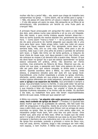 81

mulher não faz a janta? Não... ela, assim que chega do trabalho tem
compromisso na igreja. — Como assim, ela vai direto para a igreja ?
— Não, ela passa em casa dorme um pouco e depois vai para igreja.
— E ela não passa um pano na casa, não pergunta se os filhos já se
alimentaram, não providencia um lanche ou uma fruta para as
crianças? Não.
A principio fiquei preocupado em perguntar-lhe sobre a vida intima
dos dois, pois estava numa casa estranha e ali eu era um hóspede.
Mas não resisti, e para minha tristeza aquele homem disse-me:—
Sexo eu tenho quando ela resolve atender-me, geralmente ela marca
hora. — Como assim “marca a hora” ? — Se eu procuro ela à tarde,
ela diz para procurá-la de manhã alegando que aquela não é uma
hora para fazer sexo. Sabe amigo leitor, tudo isso notei em pouco
tempo que fiquei naquele local. Fico pensando como deve ser a
semana toda, mês, ano ou uma vida. Então, olhei para a pia da
cozinha, toda suja e com uma pilha de pratos e panelas de semanas
sem lavar, o fogão não tinha cor de tanta gordura, a máquina de
lavar cheia de roupa suja, com água parada e com mal cheiro, pois
ela colocava as roupas e ali deixava três a quatro dias. Pensei: O que
ela deve fazer na igreja? Se o que ela estava ‘aprendendo’ na Igreja
estava colocando em prática, afinal, não devemos ser meros
ouvintes, mas praticante da Palavra de Deus. Observei que ela, ao
entrar em sua casa, e passando sem falar uma palavra de amor, a
não ser para dizer que estava cansada, ia direto para o quarto
dormir. Quando acordava abria a Bíblia, na cama mesmo, onde
estava, e preparava estudos para dar aula em sua igreja local.
Inacreditável, uma mulher respeitada e amada na igreja, dizimista,
ofertante, porém odiada em sua própria casa. E assim, vemos em
muitos lugares diferentes por onde passamos, pessoas que se casam
com a igreja e se separam da família. Sua prioridade é sempre a
igreja. Sua prioridade nunca é a família. A casa pode estar ‘de pernas
para o ar’, o casamento pode estar desmoronando, isso não importa,
o que importa é falar em línguas, ‘ser ungida’ e ‘cheia de unção’.
Quantas mulheres relaxadas vi na minha vida de cristão. Ou dormem
o dia todo, ou trabalham fora para não terem responsabilidades
dentro de suas casas. Então por que casaram-se?
A Bíblia nos orienta: “se alguém não sabe governar a sua própria
casa, terá cuidado da igreja de Deus?” 1 Timóteo 3:5 Quando falo
desta mulher que tem as qualidades de satanás, não falo tudo! Ela
além de preguiçosa é briguenta. Gosta de arrumar encrenca em sua
casa e além disto usa o telefone para fofocar com as amigas de casos
ocorridos na igreja. Mas na igreja ela é uma santa, sabe orar, se
necessário prega muito bem, tem uma boa voz para louvar. Uma
mulher que, para anjo só falta asas. Olhar as roupas que ela veste
para ir à igreja e olhar para a limpeza de sua casa ou de seus filhos é
comparar o banheiro de uma rodoviária com o de uma clínica médica.
Na igreja fica acordada, pulando e gritando o nome do Deus vivo,
mas em casa, dorme, reclama, briga e não consegue ser nem mãe,
nem esposa, e nem mulher. A Bíblia nos ensina que, uma pessoa

 