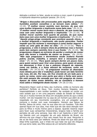 82

delicada e amável no falar, ajuda os outros a viver; quem é grosseiro
e implicante desanima qualquer pessoa. (Pv 15:4)
“Brigas e discussões são provocadas pelo orgulho; as pessoas
humildes aceitam conselhos e se tornam mais sábias.” (Pv
13:10). “É melhor morar sozinho num barraco, do que com
uma mulher briguenta e implicante numa bela casa.” (Pv 21:9)
“É melhor morar numa terra seca e deserta, do que numa boa
casa com uma mulher briguenta e implicante.” (Pv 21:19). “É
melhor morar sozinho num quarto de pensão, do que numa
bela casa com uma mulher briguenta e implicante.” (Pv 25:24)
“Aquele pinga-pinga constante que acontece quando chove, e
a mulher briguenta e implicante, são muito parecidos. Tentar
impedir que ela reclame e resmungue é como tentar segurar o
vento ou uma gota de óleo na mão.” (Pv 27:15-16). “Para o
preguiçoso, a vida é sempre cheia de problemas mas o homem
justo tem sempre caminho livre à sua frente.” (Pv 15:19). “Os
preguiçosos chegam ao extremo de perder a vontade de comer
para não terem o trabalho de mexer os braços.” (Pv 19:24).
“Não seja preguiçoso e dorminhoco senão acabará ficando
pobre; acorde, trabalhe, e sempre terá o necessário para
viver.” (Pv 20:13). “Para quem sempre dorme um pouco mais,
para quem sempre quer tirar uma soneca, para quem só pensa
em descansar e ficar à toa a pobreza chegará de repente,
como um ladrão, e a fome atacará de surpresa, como um
bandido.” (Pv 24:33-34). “O preguiçoso inventa as desculpas
mais idiotas para não ir trabalhar; pode haver um leão faminto
nas ruas, diz ele. Por isso, ele fica virando de um lado para o
outro na cama, como uma porta que abre e fecha sem parar.
Ele está sempre tão cansado que tem até preguiça de comer.
Apesar de todos esses defeitos, ele se considera o homem
mais sábio e inteligente deste mundo.” (Pv 26:13-16).
Missionário Ripari você só falou das mulheres, então os homens são
perfeitos? Perfeito só Deus. Tem muitos homens folgados, sem
responsabilidade e sem caráter também. Na verdade eu contei um
caso isolado que vi em uma pequena cidade do Estado do Paraná,
mas já vi muitos homens de Deus em situações piores do que a desta
mulher. Um dia hospedei-me na casa de um homem que além de ser
respeitado em seu movimento evangélico, era um pregador que
comovia a muitos com suas mensagens. Homem que falava de
família, falava do amor, mas na sua casa era um fracasso. Três dias
apenas fiquei em sua casa, mas notei que ele não dava atenção nem
para os filhos e muito menos para a esposa. Quando resolvia viajar
para fazer suas campanhas missionárias, largava toda a família por
períodos de até uma semana. Isso não é ser hipócrita e tolo? Uma
vez falando com um pregador de um país distante do Brasil, ele
afirmou-me que chega a ficar seis meses fora de casa. Perguntei a
ele se ele fazia sexo por telefone. Rindo ele disse-me que esta parte
eleja tinha superado, que o triste era que toda vez que ele chegava
em sua terra natal, seu filho estava de um tamanho diferente.

 