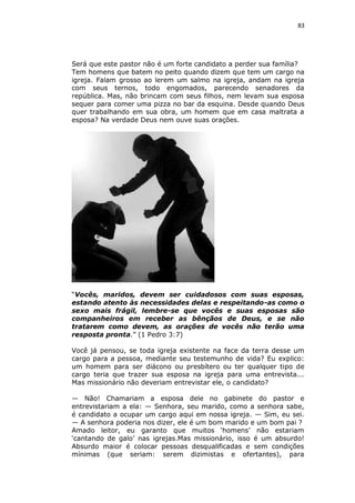 83

Será que este pastor não é um forte candidato a perder sua família?
Tem homens que batem no peito quando dizem que tem um cargo na
igreja. Falam grosso ao lerem um salmo na igreja, andam na igreja
com seus ternos, todo engomados, parecendo senadores da
república. Mas, não brincam com seus filhos, nem levam sua esposa
sequer para comer uma pizza no bar da esquina. Desde quando Deus
quer trabalhando em sua obra, um homem que em casa maltrata a
esposa? Na verdade Deus nem ouve suas orações.

“Vocês, maridos, devem ser cuidadosos com suas esposas,
estando atento às necessidades delas e respeitando-as como o
sexo mais frágil, lembre-se que vocês e suas esposas são
companheiros em receber as bênçãos de Deus, e se não
tratarem como devem, as orações de vocês não terão uma
resposta pronta.” (1 Pedro 3:7)
Você já pensou, se toda igreja existente na face da terra desse um
cargo para a pessoa, mediante seu testemunho de vida? Eu explico:
um homem para ser diácono ou presbítero ou ter qualquer tipo de
cargo teria que trazer sua esposa na igreja para uma entrevista...
Mas missionário não deveriam entrevistar ele, o candidato?
— Não! Chamariam a esposa dele no gabinete do pastor e
entrevistariam a ela: — Senhora, seu marido, como a senhora sabe,
é candidato a ocupar um cargo aqui em nossa igreja. — Sim, eu sei.
— A senhora poderia nos dizer, ele é um bom marido e um bom pai ?
Amado leitor, eu garanto que muitos ‘homens’ não estariam
‘cantando de galo’ nas igrejas.Mas missionário, isso é um absurdo!
Absurdo maior é colocar pessoas desqualificadas e sem condições
mínimas (que seriam: serem dizimistas e ofertantes), para

 