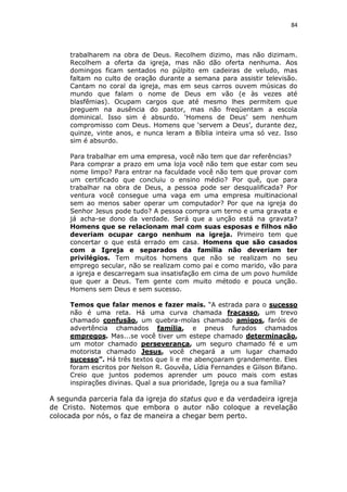 84

trabalharem na obra de Deus. Recolhem dizimo, mas não dizimam.
Recolhem a oferta da igreja, mas não dão oferta nenhuma. Aos
domingos ficam sentados no púlpito em cadeiras de veludo, mas
faltam no culto de oração durante a semana para assistir televisão.
Cantam no coral da igreja, mas em seus carros ouvem músicas do
mundo que falam o nome de Deus em vão (e às vezes até
blasfêmias). Ocupam cargos que até mesmo lhes permitem que
preguem na ausência do pastor, mas não freqüentam a escola
dominical. Isso sim é absurdo. ‘Homens de Deus’ sem nenhum
compromisso com Deus. Homens que ‘servem a Deus’, durante dez,
quinze, vinte anos, e nunca leram a Bíblia inteira uma só vez. Isso
sim é absurdo.
Para trabalhar em uma empresa, você não tem que dar referências?
Para comprar a prazo em uma loja você não tem que estar com seu
nome limpo? Para entrar na faculdade você não tem que provar com
um certificado que concluiu o ensino médio? Por quê, que para
trabalhar na obra de Deus, a pessoa pode ser desqualificada? Por
ventura você consegue uma vaga em uma empresa multinacional
sem ao menos saber operar um computador? Por que na igreja do
Senhor Jesus pode tudo? A pessoa compra um terno e uma gravata e
já acha-se dono da verdade. Será que a unção está na gravata?
Homens que se relacionam mal com suas esposas e filhos não
deveriam ocupar cargo nenhum na igreja. Primeiro tem que
concertar o que está errado em casa. Homens que são casados
com a Igreja e separados da família não deveriam ter
privilégios. Tem muitos homens que não se realizam no seu
emprego secular, não se realizam como pai e como marido, vão para
a igreja e descarregam sua insatisfação em cima de um povo humilde
que quer a Deus. Tem gente com muito método e pouca unção.
Homens sem Deus e sem sucesso.
Temos que falar menos e fazer mais. “A estrada para o sucesso
não é uma reta. Há uma curva chamada fracasso, um trevo
chamado confusão, um quebra-molas chamado amigos, faróis de
advertência chamados família, e pneus furados chamados
empregos. Mas...se você tiver um estepe chamado determinação,
um motor chamado perseverança, um seguro chamado fé e um
motorista chamado Jesus, você chegará a um lugar chamado
sucesso”. Há três textos que li e me abençoaram grandemente. Eles
foram escritos por Nelson R. Gouvêa, Lídia Fernandes e Gilson Bifano.
Creio que juntos podemos aprender um pouco mais com estas
inspirações divinas. Qual a sua prioridade, Igreja ou a sua família?

A segunda parceria fala da igreja do status quo e da verdadeira igreja
de Cristo. Notemos que embora o autor não coloque a revelação
colocada por nós, o faz de maneira a chegar bem perto.

 