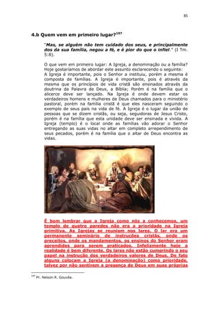 85

4.b Quem vem em primeiro lugar?197
“Mas, se alguém não tem cuidado dos seus, e principalmente
dos da sua família, negou a fé, e é pior do que o infiel.” (I Tm.
5:8).
O que vem em primeiro lugar: A Igreja, a denominação ou a família?
Hoje gostaríamos de abordar este assunto esclarecendo o seguinte:
A Igreja é importante, pois o Senhor a instituiu, porém a mesma é
composta de famílias. A Igreja é importante, pois é através da
mesma que os princípios de vida cristã são ensinados através da
doutrina da Palavra de Deus, a Bíblia; Porém é na família que o
alicerce deve ser lançado. Na Igreja é onde devem estar os
verdadeiros homens e mulheres de Deus chamados para o ministério
pastoral, porém na família cristã é que eles nasceram seguindo o
exemplo de seus pais na vida de fé. A Igreja é o lugar da união de
pessoas que se dizem cristãs, ou seja, seguidoras de Jesus Cristo,
porém é na família que esta unidade deve ser ensinada e vivida. A
Igreja (templo) é o local onde as famílias vão adorar o Senhor
entregando as suas vidas no altar em completo arrependimento de
seus pecados, porém é na família que o altar de Deus encontra as
vidas.

É bom lembrar que a Igreja como nós a conhecemos, um
templo de quatro paredes não era a prioridade na Igreja
primitiva. As Igrejas se reuniam nos lares. O lar era um
permanente seminário de instruções cristãs, onde os
preceitos, onde os mandamentos, os ensinos do Senhor eram
aprendidos para serem praticados. Infelizmente hoje a
realidade é bem diferente. Os lares não estão cumprindo o seu
papel na instrução dos verdadeiros valores de Deus. De fato
alguns colocam a Igreja (a denominação) como prioridade,
talvez por não sentirem a presença de Deus em suas próprias
197

Pr. Nelson R. Gouvêa.

 