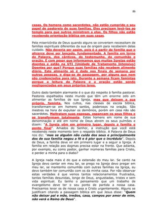 86

casas. Os homens como sacerdotes, não estão cumprido o seu
papel de pastoreio de suas famílias. Eles precisam levá-las ao
templo para que outros ministrem a elas. Os filhos não estão
recebendo orientação bíblica em suas casas.
Pela misericórdia de Deus quando alguns se convertem necessitam de
famílias espirituais diferentes da sua de origem para receberem delas
cuidado. Não deveria ser assim, pois é a partir da família que o
alicerce deve ser lançado, fundamentado. A família em torno
da Palavra, dos cânticos, do testemunho, da comunhão e
oração. É com pesar que informamos que muitas Igrejas estão
doentes e estão na UTI (Unidade de Tratamento Intensivo)
Doentes por que? Porque suas famílias não recebem alimento
diário. Este alimento só é dado nos finais de semana por
outras pessoas, e diga-se de passagem, por alguns que nem
são credenciados para isto. Durante a semana ficam famintas
porque a leitura da Palavra e a oração estão sendo
negligenciadas em seus próprios lares.
Outro dado também alarmante é o que diz respeito à família pastoral.
Pastores espalhados neste mundo que têm um enorme zelo em
alimentar as famílias de sua Igreja, mas que deixam a sua
própria, faminta. Nos cultos, nas classes de escola bíblica,
transformam-se em homens santos, poderosos na oração. São
mestres na hora de expulsar os demônios, porém em casa não são
sacerdotes. Maltratam suas esposas, espancam os seus filhos e
se transformam totalmente. Estes homens em nome de sua
denominação e até em nome de Deus abrem os seus pulmões e
dizem: “A Igreja vêm em primeiro lugar, depois a família e
ponto final”. Amados do Senhor, a instrução que você está
recebendo neste momento tem o respaldo bíblico. A Palavra de Deus
nos diz: “mas se alguém não cuida dos seus e principalmente
dos de sua família negou a fé e é pior que o incrédulo”. Depois
de Deus, a família deve vir em primeiro lugar e a seguir a Igreja. A
família em relação aos dogmas precisa estar na frente. Que adianta,
por exemplo, eu como pastor, ganhar inúmeras famílias para Cristo,
e perder a minha para o diabo?
A Igreja nada mais é do que a extensão do meu lar. Se canto na
Igreja devo cantar em meu lar, se prego na Igreja devo pregar em
meu lar, se mantenho comunhão com outras famílias na Igreja, eu
devo também ter comunhão com os da minha casa. Por não observar
estas verdades é que vemos tantos relacionamentos frustrados,
tantas famílias desunidas, longe de Deus, angustiadas, tristes e sem
vida espiritual. Eu tenho o pensamento que um trabalho de
evangelismo deve ter o seu ponto de partida a nossa casa.
Precisamos levar os de nossa casa a Cristo urgentemente. Alguns se
justificam citando a passagem bíblica em que Jesus disse: “Quem
não deixar pai e mãe, irmãos, casa, campos por amor de mim,
não verá o Reino de Deus”.

 