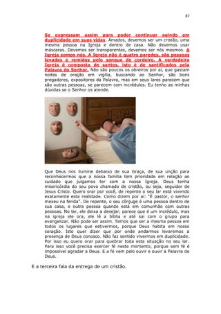 87

Se expressam assim para poder continuar agindo em
duplicidade em suas vidas. Amados, devemos ser um cristão, uma
mesma pessoa na Igreja e dentro de casa. Não devemos usar
máscaras. Devemos ser transparentes, devemos ser nós mesmos. A
Igreja somos nós. A Igreja não é quatro paredes, são pessoas
lavadas e remidas pelo sangue do cordeiro. A verdadeira
Igreja é composta de santos, isto é de santificados pela
Palavra do Senhor. Não são poucos os obreiros por aí, que gastam
noites de oração em vigília, buscando ao Senhor, são bons
pregadores, expositores da Palavra, mas em seus lares parecem que
são outras pessoas, se parecem com incrédulos. Eu tenho as minhas
dúvidas se o Senhor os atende.

Que Deus nos ilumine debaixo de sua Graça, de sua unção para
reconhecermos que a nossa família tem prioridade em relação ao
cuidado que julgamos ter com a nossa Igreja. Deus tenha
misericórdia do seu povo chamado de cristão, ou seja, seguidor de
Jesus Cristo. Quero orar por você, de repente o seu lar está vivendo
exatamente esta realidade. Como dizem por aí: “É pastor, o senhor
mexeu na ferida”. De repente, o seu cônjuge é uma pessoa dentro de
sua casa, e outra pessoa quando está em comunhão com outras
pessoas. No lar, ele deixa a desejar, parece que é um incrédulo, mas
na igreja ele ora, ele lê a bíblia e até sai com o grupo para
evangelizar. Não pode ser assim. Temos que ser a mesma pessoa em
todos os lugares que estivermos, porque Deus habita em nosso
coração. Isto quer dizer que por onde andarmos levaremos a
presença de Deus conosco. Não faz sentido vivermos em duplicidade.
Por isso eu quero orar para quebrar toda esta situação no seu lar.
Para isso você precisa exercer fé neste momento, porque sem fé é
impossível agradar a Deus. E a fé vem pelo ouvir e ouvir a Palavra de
Deus.

E a terceira fala da entrega de um cristão.

 