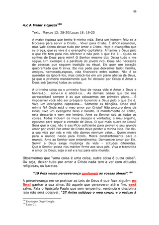 88

4.c A Maior riqueza198
Texto: Marcos 12: 28-30/Lucas 18: 18-25
A maior riqueza que tenho é minha vida. Seria um homem feliz se a
trocasse para servir a Cristo... Viver para Cristo. É difícil renunciar,
mas vale apena deixar tudo por amor a Cristo. Hoje o evangelho que
se prega, que se vive é o evangelho capitalista. Amamos a Deus pelo
o que Ele tem para nos oferecer e não pelo o que Ele é... Quais os
sonhos de Deus para mim? O Senhor mesmo diz: Deixa tudo e me
segue. Um exemplo é a parábola do jovem rico. Deus não necessita
de pessoas que seguem tradição ou ritual. Ele quer um coração
quebrantado que O sirva. Ele nos pede que deixemos tudo: família,
amigos, namorado,esposo, vida financeira entre outros. Não é se
ausentar ou ignorá-los, mas colocá-los em um plano abaixo de Deus,
já que o primeiro mandamento que foi deixado por Cristo é Amar a
Deus sob (acima) todas as coisas.
A primeira coisa ou o primeiro foco de nossa vida é Amar a Deus e
honrá-Lo... servi-Lo e adorá-Lo... As demais coisas que Ele nos
acrescentará sempre é as que colocarmos em primeiro plano... É
impossível você não ser próspero louvando a Deus pelo o que Ele é.
Vivo um evangelho capitalista... Somente as bênçãos. Onde está
minha fé? Onde está o meu amor por Cristo? Não procuro dons de
Deus, vivo um evangelho falso e barato. O mandamento de Cristo,
este descarto e nem me lembro. Ame ao Senhor sob as todas as
coisas. Todas incluem os meus desejos e vontades; o meu orgulho,
egoísmo para seguir a vontade de Deus. O que mais quero de Deus?
Será que a cruz não é sacrifício suficiente para provar o seu grande
amor por você? Por amor de Cristo devo perder a minha vida. Ele deu
a sua vida por nós e nós não damos nenhum valor... Quem morre
para o mundo nasce para Cristo. Morra constantemente para o
mundo. Ame ao Senhor com entendimento. Demonstre amor por Ele.
Servir a Deus exige mudança de vida - atitudes diferentes.
Que o Senhor possa nos manter firme aos seus pés. Viva e transmita
o amor de Deus, seja o sal e a luz para este mundo.

Observemos que “uma coisa é uma coisa, outra coisa é outra coisa”.
Ou seja, deixar tudo por amor a Cristo nada tem a ver com atitudes
religiosas, ou baratas.
“19 Pela vossa perseverança ganhareis as vossas almas”.199

A perseverança em se praticar as Leis de Deus é que faze alguém no
final ganhar a sua alma. Só aquele que perseverar até o fim, será
salvo. Fala o Apóstolo Paulo que sem empenho, renúncia e disciplina
isso não será possível: “27 Antes subjugo o meu corpo, e o reduzo à
198
199

Escrito por Diego/ Google.
Lucas 21.

 