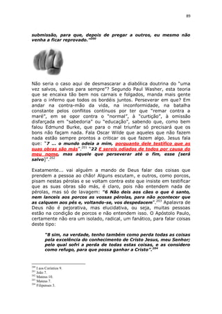 89

submissão, para que, depois de pregar a outros, eu mesmo não
venha a ficar reprovado.”200

Não seria o caso aqui de desmascarar a diabólica doutrina do “uma
vez salvos, salvos para sempre”? Segundo Paul Washer, esta teoria
que se encaixa tão bem nos carnais e folgados, manda mais gente
para o inferno que todos os bordéis juntos. Perseverar em que? Em
andar na contra-mão da vida, na inconformidade, na batalha
constante pelos conflitos contínuos por ter que “remar contra a
maré”, em se opor contra o “normal”, à “curtição”, à omissão
disfarçada em “sabedoria” ou “educação”, sabendo que, como bem
falou Edmund Burke, que para o mal triunfar só precisará que os
bons não façam nada. Fala Oscar Wilde que aqueles que não fazem
nada estão sempre prontos a criticar os que fazem algo. Jesus fala
que: “7 ... o mundo odeia a mim, porquanto dele testifico que as
suas obras são más”.201 “22 E sereis odiados de todos por causa do
meu nome, mas aquele que perseverar até o fim, esse [será
202
salvo]”.

Exatamente... vai alguém a mando de Deus falar das coisas que
prendem a pessoa ao chão! Alguns escutam, e outros, como porcos,
pisam nestas pérolas e se voltam contra este que insiste em testificar
que as suas obras são más, é claro, pois não entendem nada de
pérolas, mas só de lavagem: “6 Não deis aos cães o que é santo,
nem lanceis aos porcos as vossas pérolas, para não acontecer que
as calquem aos pés e, voltando-se, vos despedacem”.203 Apalavra de

Deus não é pejorativa, mas elucidativa, ou seja, muitas pessoas
estão na condição de porcos e não entendem isso. O Apóstolo Paulo,
certamente não era um isolado, radical, um fanático, para falar coisas
deste tipo:
“8 sim, na verdade, tenho também como perda todas as coisas
pela excelência do conhecimento de Cristo Jesus, meu Senhor;
pelo qual sofri a perda de todas estas coisas, e as considero
como refugo, para que possa ganhar a Cristo”.204

200

I aos Coríntios 9.
João 7.
202
Mateus 10.
203
Mateus 7.
204
Filipenses 3.
201

 