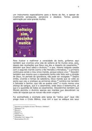 9

um instrumento especialíssimo para o Reino do Pai, e apesar de
cruelmente perseguida, persevera e obedece. Temos grande
admiração por esta grande mulher.

Para ilustrar e reafirmar a veracidade do texto, grifamos aqui
também que vivemos uma vida de solteira já há muitos anos, pois,
depois das revelações que Deus nos deu a respeito do casamento, 14
descobri que Deus odeia o divórcio,15 e que, mesmo estando casada
com o segundo marido (como o Rei Herodes e Herodias),16 o primeiro
continuava sendo o meu único marido, porque estava vivo.17 Descobri
também que mesmo que o casamento tenha sido feito sem a direção
de Deus, no período da ignorância, não pode ser revogado. 18 Depois
então, vivendo o tempo da sabedoria, Deus manda que se volte ao
ponto que caiu e pratique as primeiras obras. 19 Lembra-nos também
o Salvador e Senhor, que não se quebra voto20 e muito menos uma
aliança de sangue, que é o casamento, onde Deus é testemunha, já
que é o guardião de todos os casamentos. Descobrimos também que
Moisés permitiu o divórcio apenas aos maridos que descobriam na
noite de núpcias que as noivas não eram virgens.21
Fui aconselhada e exortada pela igreja do “status quo” (que não
prega mais o Cristo Bíblico, mas sim o que se adéqua aos seus

14

Narramos as revelações no texto “Divórcio e Adultério”.
Malaquias 2:16.
16
Marcos 6.
17
Romanos 7.
18
Gálatas 3:15.
19
Apocalipse 2:5.
20
Eclesiastes 3:4,5; Salmo 15:4.
21
Deuteronômio 24 e 22.
15

 