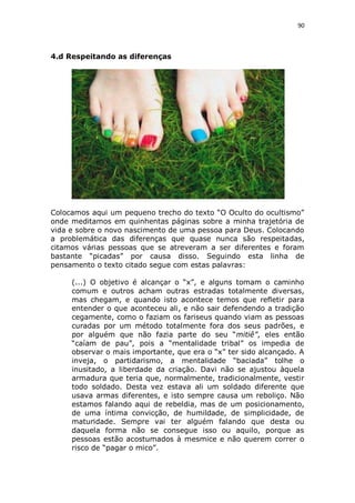 90

4.d Respeitando as diferenças

Colocamos aqui um pequeno trecho do texto “O Oculto do ocultismo”
onde meditamos em quinhentas páginas sobre a minha trajetória de
vida e sobre o novo nascimento de uma pessoa para Deus. Colocando
a problemática das diferenças que quase nunca são respeitadas,
citamos várias pessoas que se atreveram a ser diferentes e foram
bastante “picadas” por causa disso. Seguindo esta linha de
pensamento o texto citado segue com estas palavras:
(...) O objetivo é alcançar o “x”, e alguns tomam o caminho
comum e outros acham outras estradas totalmente diversas,
mas chegam, e quando isto acontece temos que refletir para
entender o que aconteceu ali, e não sair defendendo a tradição
cegamente, como o faziam os fariseus quando viam as pessoas
curadas por um método totalmente fora dos seus padrões, e
por alguém que não fazia parte do seu “mitiê”, eles então
“caíam de pau”, pois a “mentalidade tribal” os impedia de
observar o mais importante, que era o “x” ter sido alcançado. A
inveja, o partidarismo, a mentalidade “baciada” tolhe o
inusitado, a liberdade da criação. Davi não se ajustou àquela
armadura que teria que, normalmente, tradicionalmente, vestir
todo soldado. Desta vez estava ali um soldado diferente que
usava armas diferentes, e isto sempre causa um reboliço. Não
estamos falando aqui de rebeldia, mas de um posicionamento,
de uma íntima convicção, de humildade, de simplicidade, de
maturidade. Sempre vai ter alguém falando que desta ou
daquela forma não se consegue isso ou aquilo, porque as
pessoas estão acostumados à mesmice e não querem correr o
risco de “pagar o mico”.

 