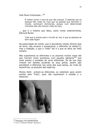 91

Fala Paulo Cremonese...205
É melhor correr o risco do que não avançar. É sabendo que as
pessoas têm medo do risco que as pessoas que dominam o
mundo, continuam dominando, porque num determinado
momento eles não tiveram medo do risco.

... que é o mesmo que falou, como vimos anteriormente,
Edmund Burke:
Tudo que é preciso para o triunfo do mal, é que as pessoas de
bem nada façam.

Na passividade da mente, que é abundante nesses últimos dias
da terra, não encaixa o excepcional, o diferente (ai deste!!!),
mas a tradição, o que a “tribo” faz é o que se deve ser feito
sempre.
Não suportamos os diferentes e os picamos muitas vezes até
que morram como aconteceu com aqueles pássaros206 que
eram presos e pintados de cores diferentes. Os da sua raça
vinham em bandos acudindo os seus gritos, porém qdo
percebiam a diferença nas cores das suas penas, ao invés de
socorrê-los, os picavam até matá-los.
Muitos tbém pintam-se diferentes, se violentam para serem
aceitos pela “tribo”, para não suportarem a solidão e o
desprezo.

205

Advogado, Prof UNISANTOS/SP.

206

Livro: “O Pássaro Pintado”; Kosinski J.

 