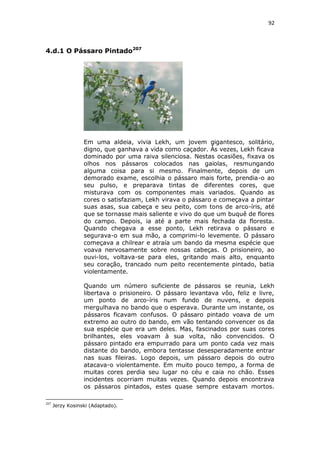 92

4.d.1 O Pássaro Pintado207

Em uma aldeia, vivia Lekh, um jovem gigantesco, solitário,
digno, que ganhava a vida como caçador. Às vezes, Lekh ficava
dominado por uma raiva silenciosa. Nestas ocasiões, fixava os
olhos nos pássaros colocados nas gaiolas, resmungando
alguma coisa para si mesmo. Finalmente, depois de um
demorado exame, escolhia o pássaro mais forte, prendia-o ao
seu pulso, e preparava tintas de diferentes cores, que
misturava com os componentes mais variados. Quando as
cores o satisfaziam, Lekh virava o pássaro e começava a pintar
suas asas, sua cabeça e seu peito, com tons de arco-íris, até
que se tornasse mais saliente e vivo do que um buquê de flores
do campo. Depois, ia até a parte mais fechada da floresta.
Quando chegava a esse ponto, Lekh retirava o pássaro e
segurava-o em sua mão, a comprimi-lo levemente. O pássaro
começava a chilrear e atraía um bando da mesma espécie que
voava nervosamente sobre nossas cabeças. O prisioneiro, ao
ouvi-los, voltava-se para eles, gritando mais alto, enquanto
seu coração, trancado num peito recentemente pintado, batia
violentamente.
Quando um número suficiente de pássaros se reunia, Lekh
libertava o prisioneiro. O pássaro levantava vôo, feliz e livre,
um ponto de arco-íris num fundo de nuvens, e depois
mergulhava no bando que o esperava. Durante um instante, os
pássaros ficavam confusos. O pássaro pintado voava de um
extremo ao outro do bando, em vão tentando convencer os da
sua espécie que era um deles. Mas, fascinados por suas cores
brilhantes, eles voavam à sua volta, não convencidos. O
pássaro pintado era empurrado para um ponto cada vez mais
distante do bando, embora tentasse desesperadamente entrar
nas suas fileiras. Logo depois, um pássaro depois do outro
atacava-o violentamente. Em muito pouco tempo, a forma de
muitas cores perdia seu lugar no céu e caia no chão. Esses
incidentes ocorriam muitas vezes. Quando depois encontrava
os pássaros pintados, estes quase sempre estavam mortos.
207

Jerzy Kosinski (Adaptado).

 